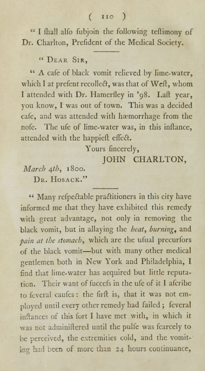 ( »0 )  I mall alfo fubjoin the following teflimony of Dr. Charlton, Prcfident of the Medical Society.  Dear Sir,  A cafe of black vomit relieved by lime-water, which I at prefent recollect, was that of Weft, whom I attended with Dr. Hamerfley in '98. Lad year, yon know, I was out of town. This was a decided cafe, and was attended with hcemorrhage from the nofe. The ufe of lime-water was, in this inftance, attended with the happiefl effect. Yours lincerely, JOHN CHARLTON, March 4th, 1800. Dr. Hosack.  Many refpe&able practitioners in this city have informed me that they have exhibited this remedy with great advantage, not only in removing the black vomit, but in allaying the heat, burning, and pain at the stomach, which are the ufual precurfors of the black vomit—but with many other medical gentlemen both in New York and Philadelphia, I find that lime-water has acquired but little reputa- tion. Their want of fuccefs in the ufe of it I afcribe to feveral caufes: the firfl is, that it was not em- ployed until every other remedy had failed ; feveral inftances of this fort I have met with, in which it was not adininiftered until the pulfe was fcarcely to be perceived, the extremities cold, and the vomit- ing had been of more than 24 hours continuance,