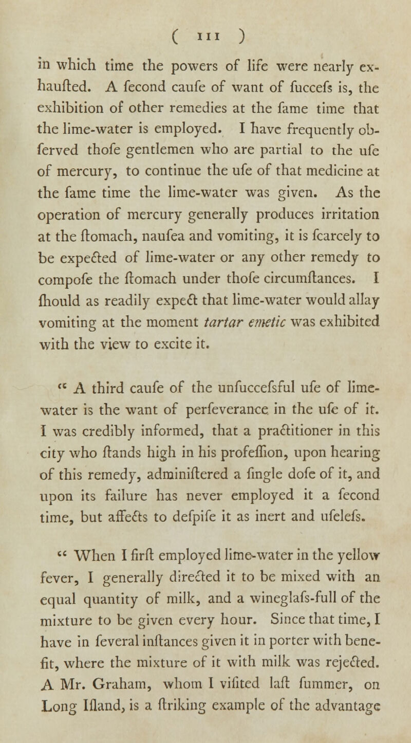in which time the powers of life were nearly ex- haufted. A fecond caufe of want of fuccefs is, the exhibition of other remedies at the fame time that the lime-water is employed. I have frequently ob- ferved thofe gentlemen who are partial to the ufe of mercury, to continue the ufe of that medicine at the fame time the lime-water was given. As the operation of mercury generally produces irritation at the ftomach, naufea and vomiting, it is fcarcely to be expected of lime-water or any other remedy to compofe the ftomach under thofe circumftances. I fhould as readily expert that lime-water would allay vomiting at the moment tartar enwtic was exhibited with the view to excite it. ce A third caufe of the unfuccefsful ufe of lime- water is the want of perfeverance in the ufe of it. I was credibly informed, that a practitioner in this city who ftands high in his profeflion, upon hearing of this remedy, adminiflered a fmgle dofe of it, and upon its failure has never employed it a fecond time, but affects to defpife it as inert and ufelefs.  When I firfl employed lime-water in the yellow fever, I generally directed it to be mixed with an equal quantity of milk, and a wineglafs-full of the mixture to be given every hour. Since that time, I have in feveral inftances given it in porter with bene- fit, where the mixture of it with milk was rejected. A Mr. Graham, whom I vifited laft fummer, on Long Ifland, is a (Iriking example of the advantage