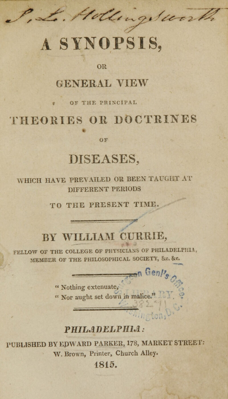 ^V ^-^T . / s^'Ti^'s <^<7* ^&~e 2- A SYNOPSIS, OR GENERAL VIEW t OF THE PRINCIPAL THEORIES OR DOCTRINES » OF DISEASES, WHICH HAVE PREVAILED OR BEEN TAUGHT AT DIFFERENT PERIODS TO THE PRESENT TIME. V BY WILLIAM CURRIE, - FELLOW OF THE COLLEGE OF PHYSICIANS OF PHILADELPHIA, MEMBER OF THE PHILOSOPHICAL SOCIETY, &.C &c. ..HA Cen/'j .  Nothing extenuate,  Nor aught set down in malice. PHILADELPHIA: PUBLISHED BY EDWARD PARKER, 178, MARKET STREET: W. Brown, Printer, Church Alley. 1815.