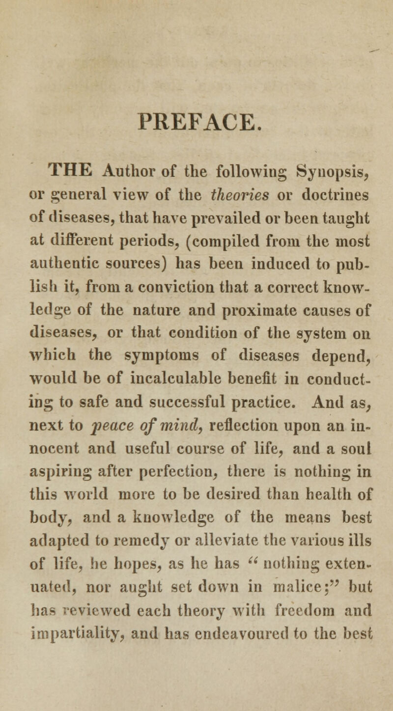 PREFACE. THE Author of the following Synopsis, or general view of the theories or doctrines of diseases, that have prevailed or been taught at different periods, (compiled from the most authentic sources) has been induced to pub- lish it, from a conviction that a correct know- ledge of the nature and proximate causes of diseases, or that condition of the system on which the symptoms of diseases depend, would be of incalculable benefit in conduct- ing to safe and successful practice. And as, next to peace of mind, reflection upon an in- nocent and useful course of life, and a soul aspiring after perfection, there is nothing in this world more to be desired than health of body, and a knowledge of the means best adapted to remedy or alleviate the various ills of life, he hopes, as he has nothing exten- uated, nor aught set down in malice; but has reviewed each theory with freedom and impartiality, and has endeavoured to the best