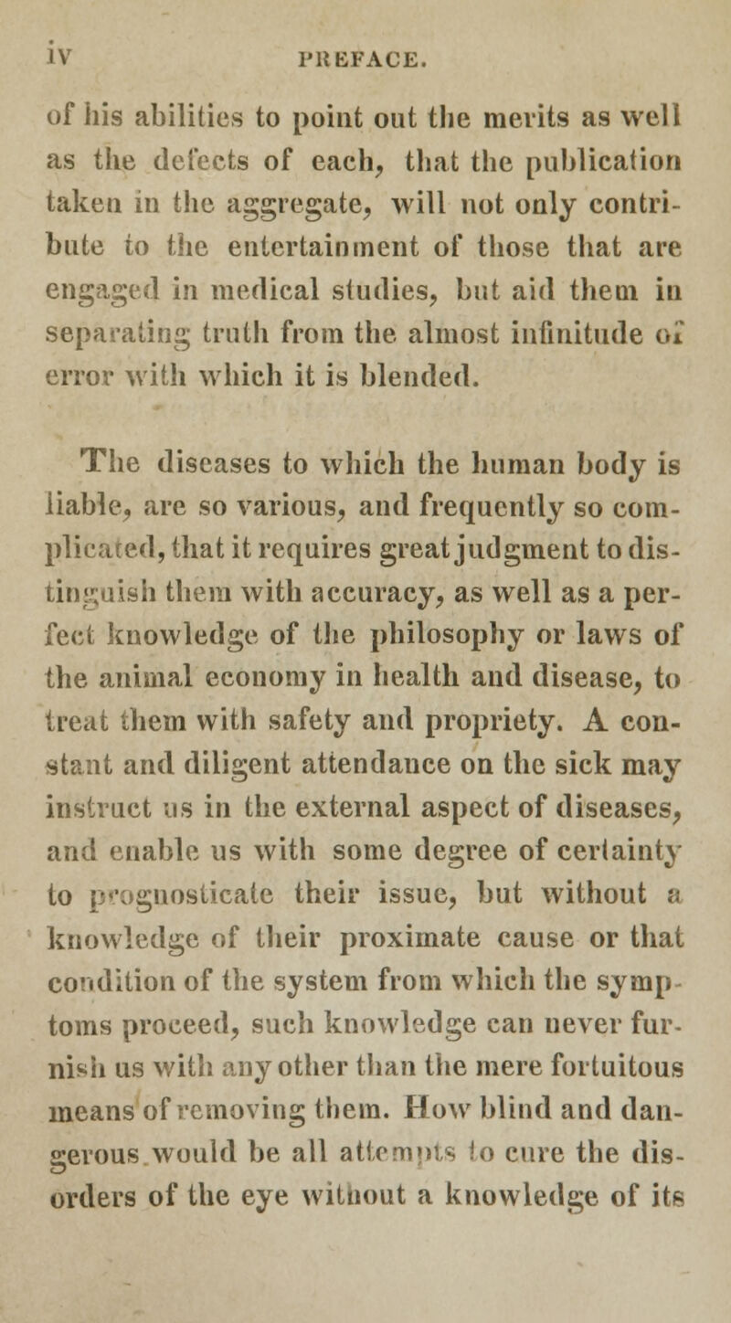 of his abilities to point out the merits as well as the detects of each, that the publication taken in the aggregate, will not only contri- bute to the entertainment of those that are engaged in medical studies, but aid them in separating truth from the almost infinitude at error with which it is blended. The diseases to which the human body is liable, are so various, and frequently so com- plicated, that it requires great judgment to dis- tinguish them with accuracy, as well as a per- fect knowledge of the philosophy or laws of the animal economy in health and disease, to treat them with safety and propriety. A con- stant and diligent attendance on the sick may instruct us in the external aspect of diseases, and enable us with some degree of certainty to prognosticate their issue, but without a knowledge of their proximate cause or that condition of the system from which the symp- toms proceed, such knowledge can uever fur- nish us with any other than the mere fortuitous means of removing them. How blind and dan- serous would be all attempts io cure the dis- orders of the eye without a knowledge of its