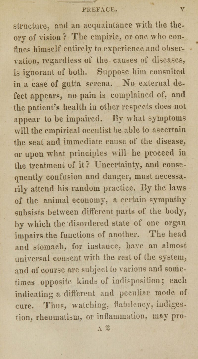 structure, and an acquaintance with the the- ory of vision ? The empiric, or one who con- fines himself entirely to experience and obser- vation, regardless of the causes of diseases, is ignorant of both. Suppose him consulted in a case of gutta serena. No external de- fect appears, no pain is complained of, and the patient's health in other respects does not appear to be impaired. By what symptoms will the empirical occulist be able to ascertain the seat and immediate cause of the disease, or upon what principles will he proceed in the treatment of it? Uncertainty, and conse- quently confusion and danger, must necessa- rily attend his random practice. By the laws of the animal economy, a certain sympathy subsists between different parts of the body, by which the disordered state of one organ impairs the functions of another. The head and stomach, for instance, have an almost universal consent with the rest of the system, and of course are subject to various and some- times opposite kinds of indisposition; each indicating a different and peculiar mode of cure. Thus, watching, flatulency, indiges- tion, rheumatism, or inflammation, may pro- a %