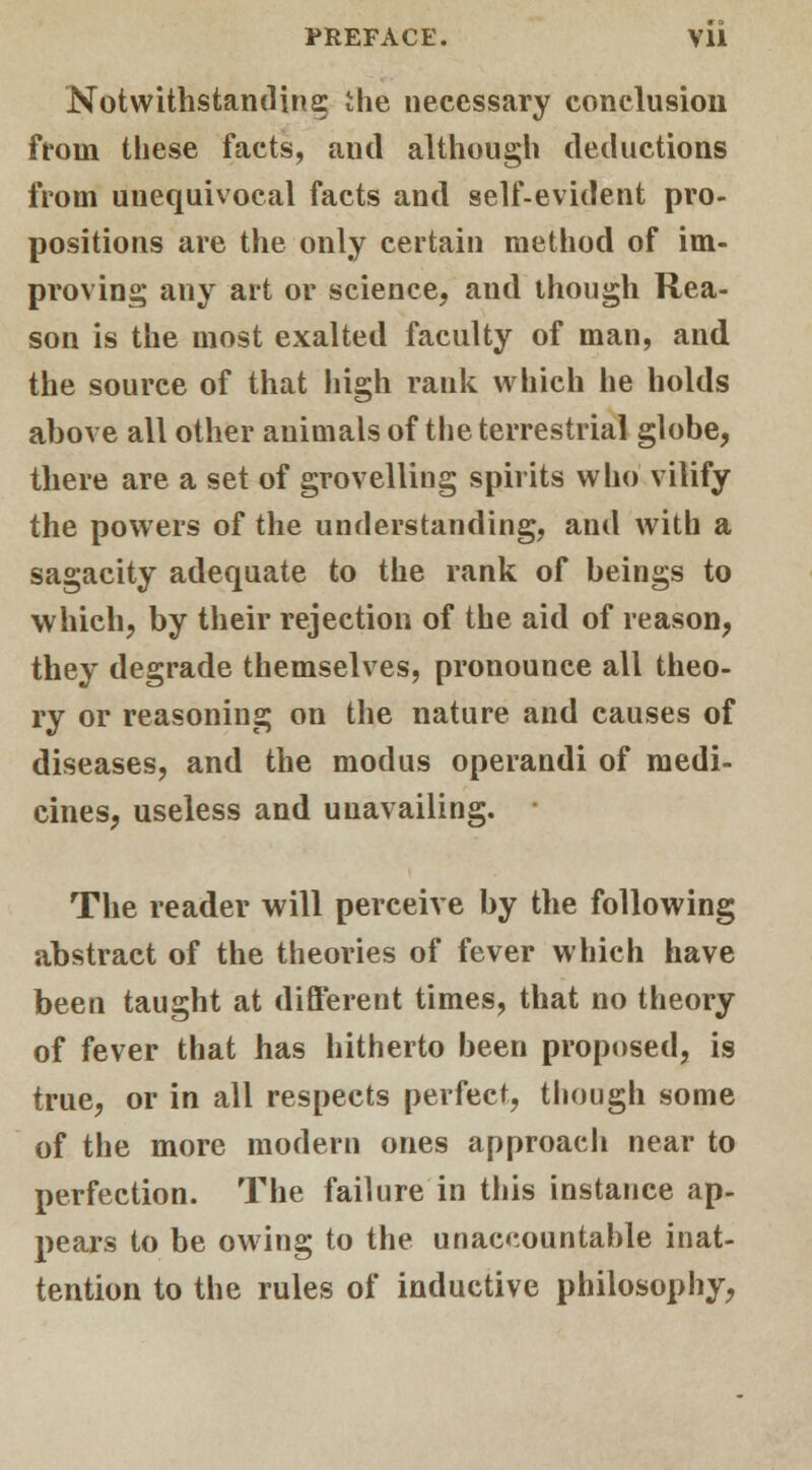 Notwithstanding the necessary conclusion from these facts, autl although deductions from unequivocal facts and self-evident pro- positions are the only certain method of im- proving any art or science, and though Rea- son is the most exalted faculty of man, and the source of that high rank which he holds above all other animals of the terrestrial globe, there are a set of grovelling spirits who vilify the powers of the understanding, and with a sagacity adequate to the rank of beings to which, by their rejection of the aid of reason, they degrade themselves, pronounce all theo- ry or reasoning on the nature and causes of diseases, and the modus operandi of medi- cines, useless and unavailing. The reader will perceive by the following abstract of the theories of fever which have been taught at different times, that no theory of fever that has hitherto been proposed, is true, or in all respects perfect, though some of the more modern ones approach near to perfection. The failure in this instance ap- pears to be owing to the unaccountable inat- tention to the rules of inductive philosophy,