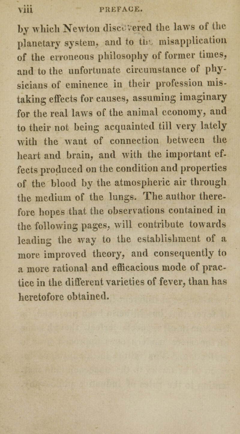 by which Newton discovered the laws of the planetary system, and to th< misapplication of the erroneous philosophy of former times, and to the unfortunate circumstance of phy- sicians of eminence in their profession mis- taking effects for causes, assuming imaginary for the real laws of the animal economy, and to their not being acquainted till very lately with the want of connection between the heart and brain, and with the important ef- fects produced on the condition and properties of the blood by the atmospheric air through the medium of the lungs. The author there- fore hopes that the observations contained in the following pages, will contribute towards leading the way to the establishment of a more improved theory, and consequently to a more rational and efficacious mode of prac- tice in the different varieties of fever, than has heretofore obtained.