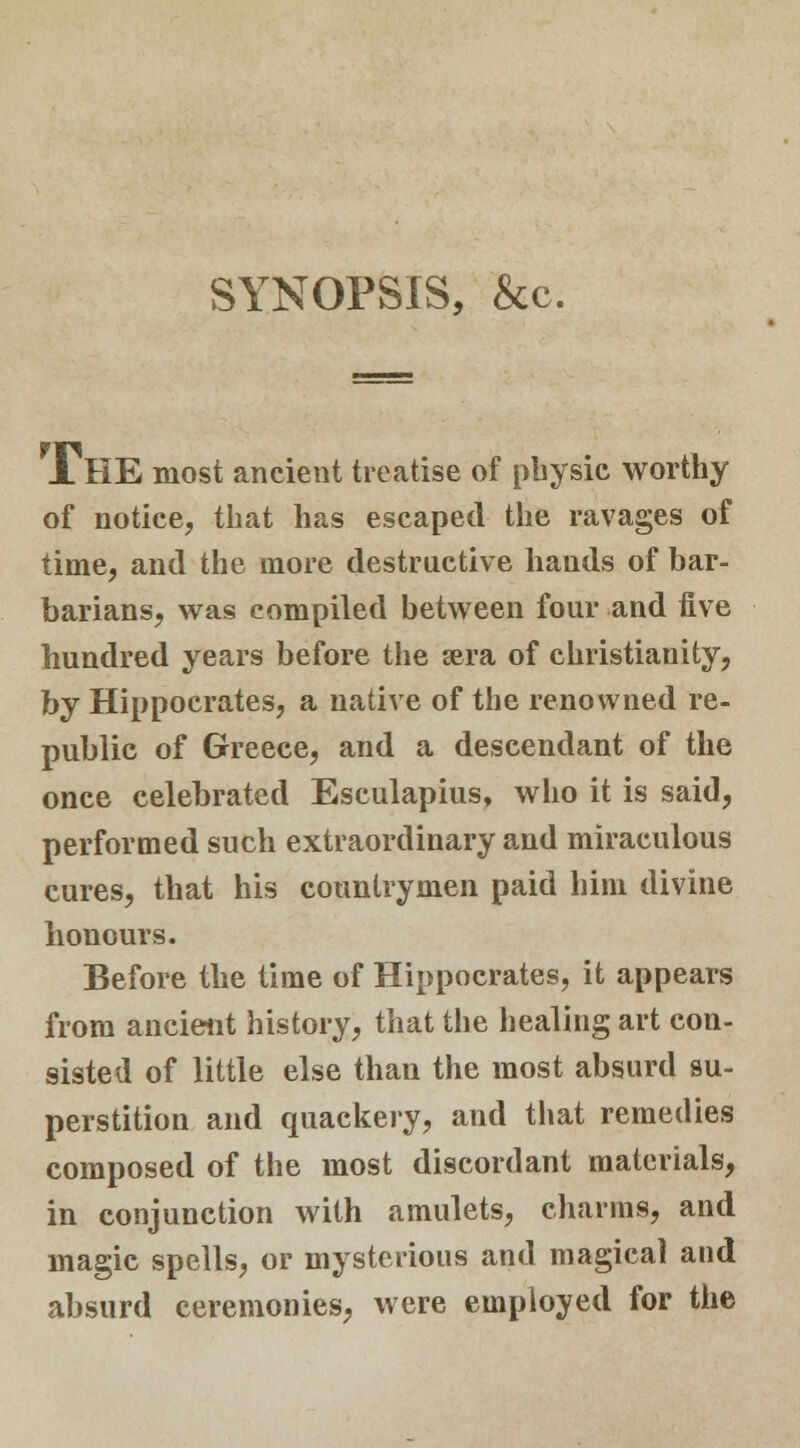 SYNOPSIS, &c. JL HE most ancient treatise of physic worthy of notice, that has escaped the ravages of time, and the more destructive hands of bar- barians, was compiled between four and five hundred years before the »ra of Christianity, by Hippocrates, a native of the renowned re- public of Greece, and a descendant of the once celebrated Esculapius, who it is said, performed such extraordinary and miraculous cures, that his countrymen paid him divine honours. Before the time of Hippocrates, it appears from ancient history, that the healing art con- sisted of little else than the most absurd su- perstition and quackery, and that remedies composed of the most discordant materials, in conjunction with amulets, charms, and magic spells, or mysterious and magical and absurd ceremonies, were employed for the