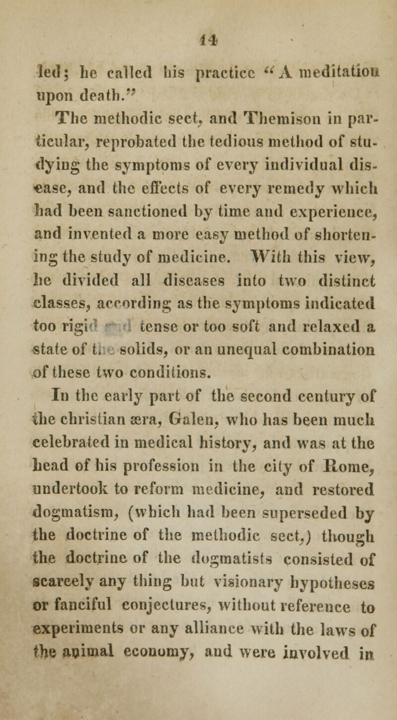 led; he called his practice A meditation upon death.*' The methodic sect and Themison in par- ticular, reprobated the tedious method of stu- dying the symptoms of every individual dis- ease, and the effects of every remedy which had been sanctioned by time and experience, and invented a more easy method of shorten- ing the study of medicine. With this view, lie divided all diseases into two distinct classes, according as the symptoms indicated too rigi tense or too soft and relaxed a state of the solids, or an unequal combination of these two conditions. In the early part of the second century of the christian sera, Galen, who has been much celebrated in medical history, and was at the head of his profession in the city of Rome, undertook to reform medicine, and restored dogmatism, (which had been superseded by the doctrine of the methodic sect.) though the doctrine of the dogmatists consisted of scarcely any thing but visionary hypotheses or fanciful conjectures, without reference to experiments or any alliance with the laws of the animal economy, and were involved in