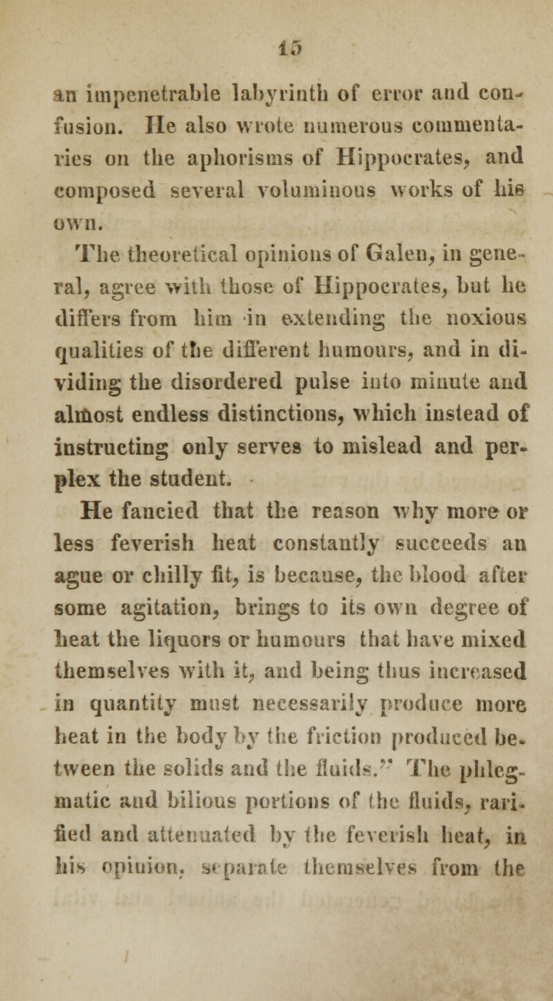 an impenetrable labyrinth of error and con- fusion. He also wrote numerous commenta- ries on the aphorisms of Hippocrates, and composed several voluminous works of hie own. The theoretical opinions of Galen, in gene- ral, agree with those of Hippocrates, but he differs from him in extending the noxious qualities of the different humours, and in di- viding the disordered pulse into minute and almost endless distinctions, which instead of instructing only serves to mislead and per- plex the student. He fancied that the reason why more or less feverish heat constantly succeeds an ague or chilly fit, is because, the blood after some agitation, brings to its own degree of heat the liquors or humours that have mixed themselves with it, and being thus increased in quantity must necessarily produce more heat in the body by the friction produced be. tween the solids and the fluids.' The phleg- matic and bilious portions of the fluids, rati- fied and attenuated by the feverish heat, in Ins opinion, separate themselves from the