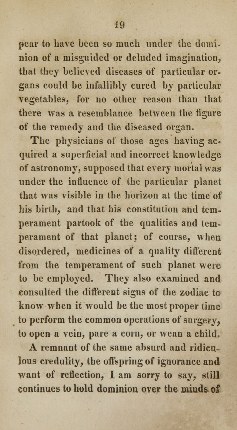 pear to have been so much under the domi- nion of a misguided or deluded imagination, that they believed diseases of particular or- gans could be infallibly cured by particular vegetables, for no other reason than that there was a resemblance between the figure of the remedy and the diseased organ. The physicians of those ages having ac- quired a superficial and incorrect knowledge of astronomy, supposed that every mortal was under the influence of the particular planet that was visible in the horizon at the time of his birth, and that his constitution and tem- perament partook of the qualities and tem- perament of that planet; of course, when disordered, medicines of a quality different from the temperament of such planet were to be employed. They also examined and consulted the different signs of the zodiac to know when it would be the most proper time to perform the common operations of surgery, to open a vein, pare a corn, or wean a child. A remnant of the same absurd and ridicu- lous credulity, the offspring of ignorance and want of reflection, I am sorry to say, still continues to hold dominion over the mind& of