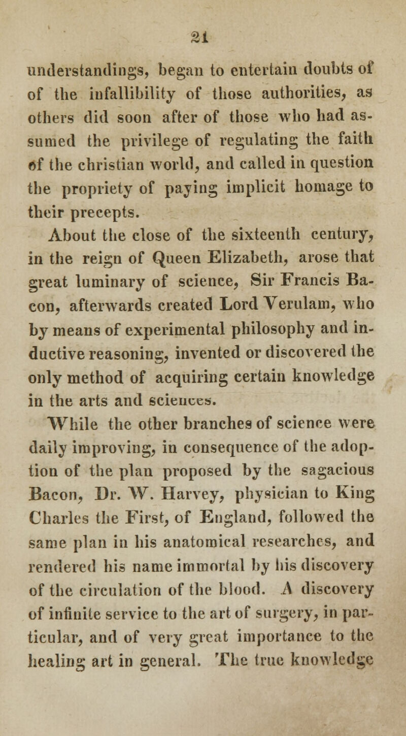 understandings, began to entertain doubts of of the infallibility of those authorities, as others did soon after of those who had as- sumed the privilege of regulating the faith of the christian world, and called in question the propriety of paying implicit homage to their precepts. About the close of the sixteenth century, in the reign of Queen Elizabeth, arose that great luminary of science, Sir Francis Ba- con, afterwards created Lord Verulam, who by means of experimental philosophy and in- ductive reasoning, invented or discovered the only method of acquiring certain knowledge in the arts and sciences. While the other branches of science were daily improving, in consequence of the adop- tion of the plan proposed by the sagacious Bacon, Dr. W. Harvey, physician to King Charles the First, of England, followed the same plan in his anatomical researches, and rendered his name immortal by his discovery of the circulation of the blood. A discovery of infinite service to the art of surgery, in par- ticular, and of very great importance to the healing art in general. The true knowledge