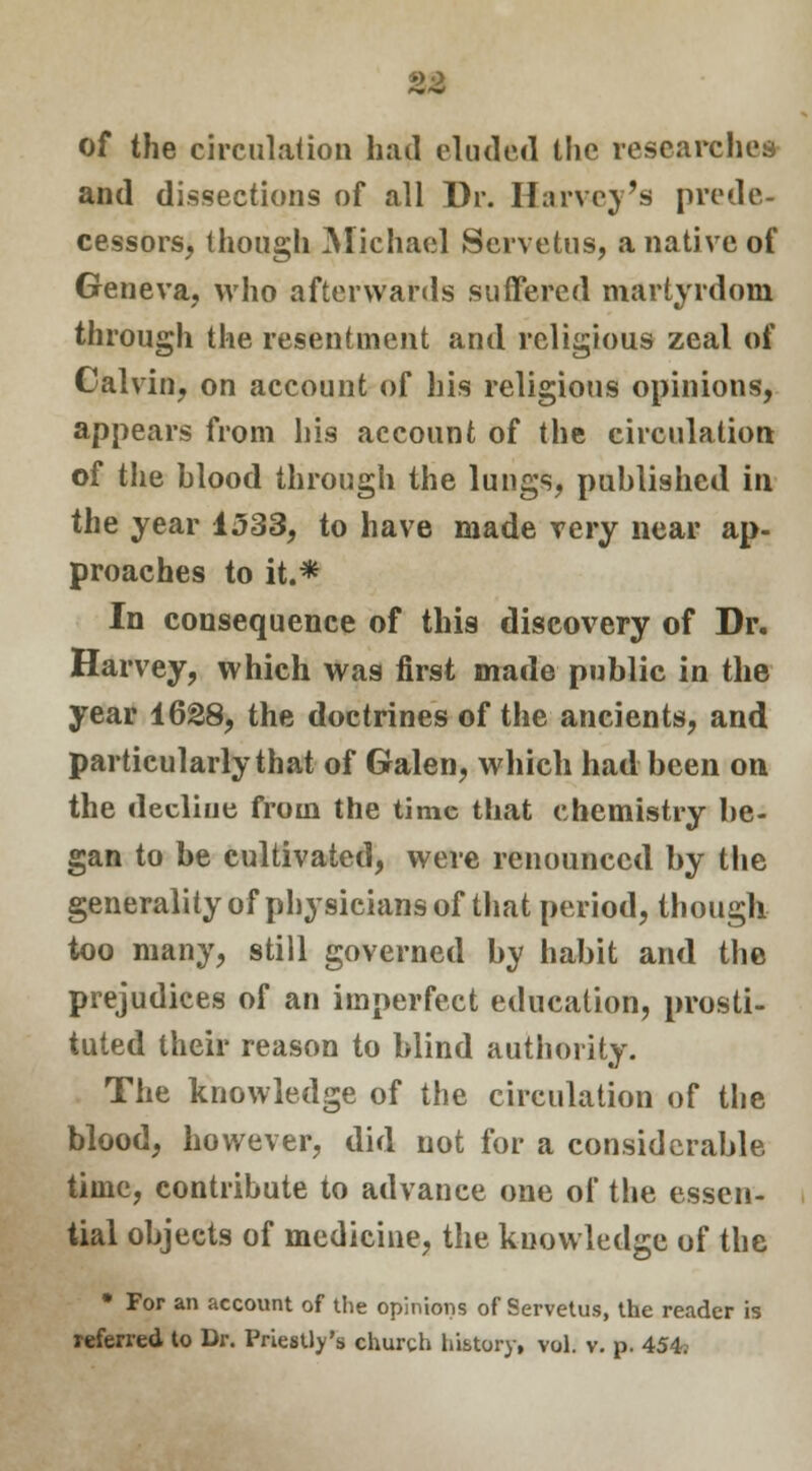 of the circulation had eluded the researches and dissections of all Dr. Harvey's prede- cessors, though Michael Servetus, a native of Geneva, who afterwards suffered martyrdom through the resentment and religious zeal of Calvin, on account of his religious opinions, appears from his account of the circulation of the blood through the lungs, published in the year 1533, to have made very near ap- proaches to it.* In consequence of this discovery of Dr. Harvey, which was first made public in the year 1628, the doctrines of the ancients, and particularly that of Galen, which had been on the decline from the time that chemistry be- gan to be cultivated, were renounced by the generality of physicians of that period, though too many, still governed by habit and the prejudices of an imperfect education, prosti- tuted their reason to blind authority. The knowledge of the circulation of the blood, however, did not for a considerable time, contribute to advance one of the essen- tial objects of medicine, the knowledge of the • For an account of the opinions of Servetus, the reader is referred to Dr. Priestly's church history, vol. v. p. 454.