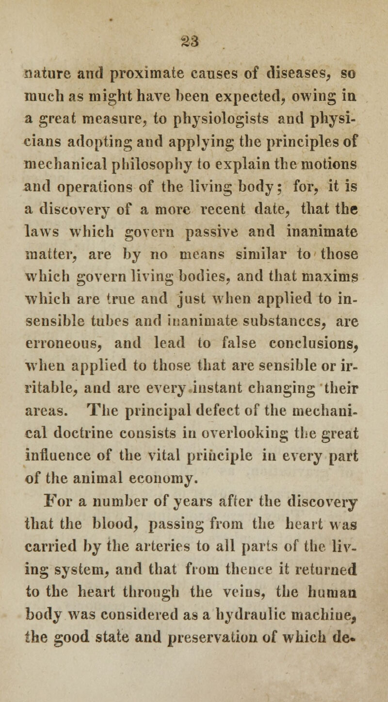 £3 nature and proximate causes of diseases, so much as might have been expected, owing in a great measure, to physiologists and physi- cians adopting and applying the principles of mechanical philosophy to explain the motions and operations of the living body; for, it is a discovery of a more recent date, that the laws which govern passive and inanimate matter, are by no means similar to those which govern living bodies, and that maxims which are true and just when applied to in- sensible tubes and inanimate substances, are erroneous, and lead to false conclusions, when applied to those that are sensible or ir- ritable, and are every instant changing their areas. The principal defect of the mechani- cal doctrine consists in overlooking the great influence of the vital principle in every part of the animal economy. For a number of years after the discovery that the blood, passing from the heart was carried by the arteries to all parts of the liv- ing system, and that from thence it returned to the heart through the veins, the human body was considered as a hydraulic machiue, the good state and preservation of which de«