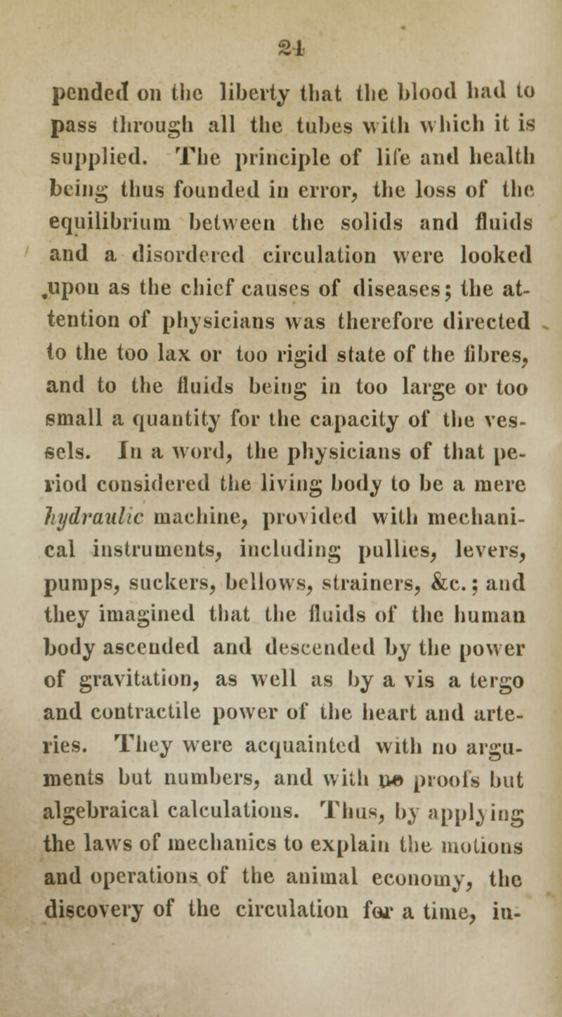 21 pcndcil on the liberty that the blood had to pass through all the tubes with which it is supplied. The principle of life and health being thus founded in error, the loss of the equilibrium between the solids and fluids and a disordered circulation were looked .upon as the chief causes of diseases; the at- tention of physicians was therefore directed to the too lax or too rigid state of the fibres, and to the fluids being in too large or too small a quantity for the capacity of the ves- sels. In a word, the physicians of that pe- riod considered the living body to be a mere hydraulic machine, provided with mechani- cal instruments, including pullies, levers, pumps, suckers, bellows, strainers, &c.; and they imagined that the fluids of the human body ascended and descended by the power of gravitation, as well as by a vis a tergo and contractile power of the heart and arte- ries. They were acquainted with no argu- ments but numbers, and with n-e proofs but algebraical calculations. Thus, by applying the laws of mechanics to explain the motions and operations of the animal economy, the discovery of the circulation for a time, in-