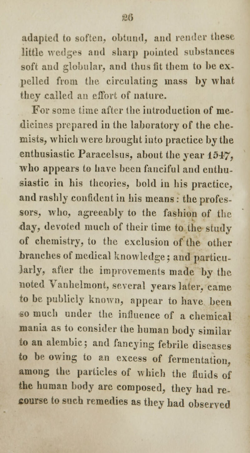 2G adapted to soften, obtund, and render these little wedges and sharp pointed substances soft and globular, and thus fit them to be ex- pelled from the circulating mass by what they called an effort of nature. For some time after the introduction of me- dicines prepared in the laboratory of the che- mists, which were brought into practice by the enthusiastic Paracelsus, about the year 1547, who appears to have been fanciful and enthu- siastic in his theories, bold in his practice, and rashly confident in his means: the profes- sors, who, agreeably to the fashion of the day, devoted much of their time to the study of chemistry, to the exclusion of the other branches of medical knowledge; and particu- larly, after the improvements made by the noted Vanhelmont, several years later, came to be publicly known, appear to have been so much under the influence of a chemical mania as to consider the human body similar to an alembic; and fancying febrile diseases to be owing to an excess of fermentation, among the particles of which the fluids of the human body are composed, they had re- course to such remedies as they had observed