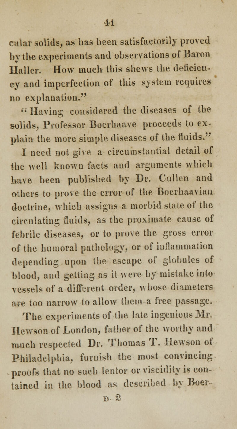 cular solids, as has been satisfactorily proved by tlie experiments and observations of Baron Haller. How much this shews the deficien- cy and imperfection of this system requires no explanation.  Having considered the diseases of the solids. Professor Bocrhaave proceeds to ex- plain the more simple diseases of the fluids. I need not give a circumstantial detail of the well known facts and arguments which have been published by Dr. Cullen and others to prove the error of the Boerhaavian doctrine, which assigns a morbid state of the circulating fluids, as the proximate cause of febrile diseases, or to prove the gross error of the humoral pathology, or of inflammation depending upon the escape of globules of blood, and getting as it were by mistake into vessels of a different order, whose diameters are too narrow to allow them a free passage. The experiments of the late ingenious Mr. Hewson of London, father of the worthy and much respected Dr. Thomas T. Hewson of Philadelphia, furnish the most convincing proofs that no such lentor or viscidity is con- tained in the blood as described by Boer-