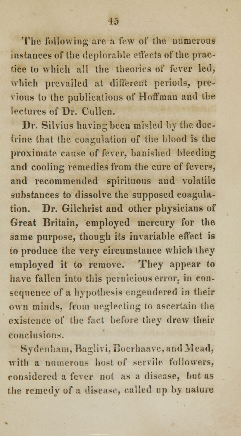 id The following are a few of the uumcrous instances of the deplorable effects of the prac- tice to which all the theories of fever led, which prevailed at different periods, pre- vious to the publications of Hoffman and the lectures of Dr. Cullen. Dr. Silvius having been misled by the doc- trine that the coagulation of the blood is the proximate cause of fever, banished bleeding and cooling remedies from the cure of fevers, and recommended spirituous and volatile substances to dissolve the supposed coagula- tion. Dr. Gilchrist and other physicians of Great Britain, employed mercury for the same purpose, though its invariable effect is to produce the very circumstance which they employed it to remove. They appear to have fallen into this pernicious error, in con- sequence of a hypothesis engendered in their own minds, from neglecting to ascertain the existence of the fact before they drew their conclusions. Sydenham, Baglivi, Boerhaave, and Mead, with a numerous host of servile followers, considered a fever not as a disease, but as the remedy of a disease, called up by nature