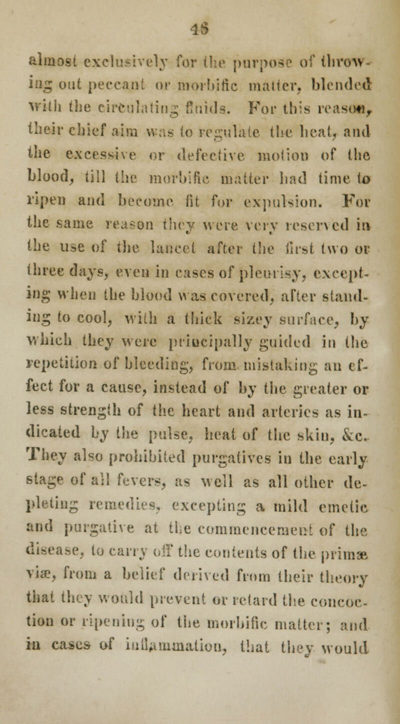 IS almost exclusively for the purpose of throw- ing out peccant or morbific matter, blended with the circulating fluids. For this reaso*, their chief aim was to regulate the heat, and the excessive or defective motion of the blood, till the morbifie matter bad time to ripen and become fit for expulsion. For the same reason they were very reserved in the use of the lancet after the first two or three days, even in cases of pleurisy, except- ing when the blood was covered, after stand- ing to cool, with a thick sizey surface, by which they were principally guided in the repetition of bleeding, from mistaking an ef- fect for a cause, instead of by the greater or less strength of the heart and arteries as in- dicated by the pulse, heat of the skin, &c. They also prohibited purgatives in the early stage of all fevers, as well as all other de- pleting remedies, excepting a mild emetic and purgative at the commencement of the disease, to carry off the contents of the prim* via?, from a belief derived from their theory that they would prevent or retard the concoc- tion or ripening of the morbific matter; and in cases of inflammation, that they would