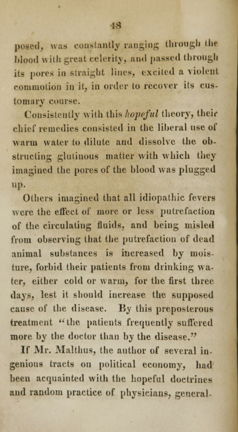 posed, was constantly ranging through ihr Mood with great celerity, and passed through its pores in straight lines, excited a violent commotion in it, in order to recover its cus- tomary coarse. Consistently with this hopeful theory, their chief remedies consisted in the liberal nse of warm water to dilute and dissolve the ob- structing glutinous matter with which they imagined the pores of the blood was plugged up. Others imagined that all idiopathic fevers were the etFect of more or less putrefaction of the circulating fluids, and being misled from observing that the putrefaction of dead animal substances is increased by mois- ture, forbid their patients from drinking wa- ter, either cold or warm, for the first three days, lest it should increase the supposed cause of the disease. By this preposterous treatment the patients frequently sufl'ered more by the doctor than by the disease. If Mr. Malthus, the author of several in- genious tracts on political economy, had been acquainted with the hopeful doctrines and random practice of physicians, general-