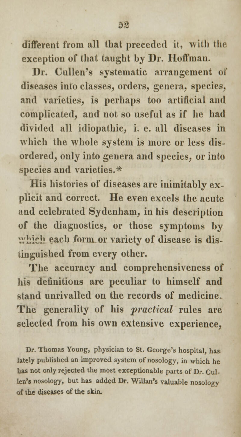 different from all that preceded it, with the exception of that taught by Dr. Hoffman. Dr. Cullen's systematic arrangement of diseases into classes, orders, genera, species, and varieties, is perhaps too artificial and complicated, and not so useful as if he had divided all idiopathic, i. e. all diseases in which the whole system is more or less dis- ordered, only into genera and species, or into species and varieties.* His histories of diseases are inimitably ex- plicit and correct. He even excels the acute and celebrated Sydenham, in his description of the diagnostics, or those symptoms by V/hich each form or variety of disease is dis- tinguished from every other. The accuracy and comprehensiveness of his definitions are peculiar to himself and stand unrivalled on the records of medicine. The generality of his practical rules are selected from his own extensive experience, Dr. Thomas Young, physician to St. George's hospital, has lately published an improved system of nosology, in which he has not only rejected the most exceptionable parts of Dr. Cul- len's nosology, but has added Dr. Willan's valuable nosology of the diseases of the skin.