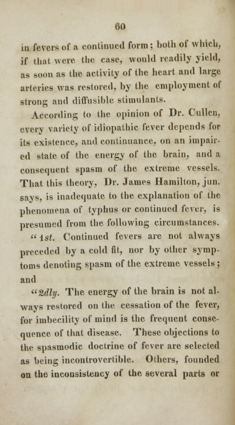 in fevers of a continued form; both of which, if that were the case, would readily yield, as soon as the activity of the heart and large arteries was restored, by the employment of strong and diffusible stimulants. According to the opinion of Dr. Cullcn, every variety of idiopathic fever depends for its existence, and continuance, on an impair- ed state of the energy of the brain, and a consequent spasm of the extreme vessels. That this theory, Dr. James Hamilton, jun. says, is inadequate to the explanation of the phenomena of typhus or continued fever, is presumed from the following circumstances.  1st. Continued fevers are not always preceded by a cold fit, nor by other symp- toms denoting spasm of the extreme vessels ; and 2dly. The energy of the brain is not al- ways restored on the cessation of the fever, for imbecility of mind is the frequent conse- quence of that disease. These objections to the spasmodic doctrine of fever are selected as being incontrovertible. Others, founded on the inconsistency of the several parts or