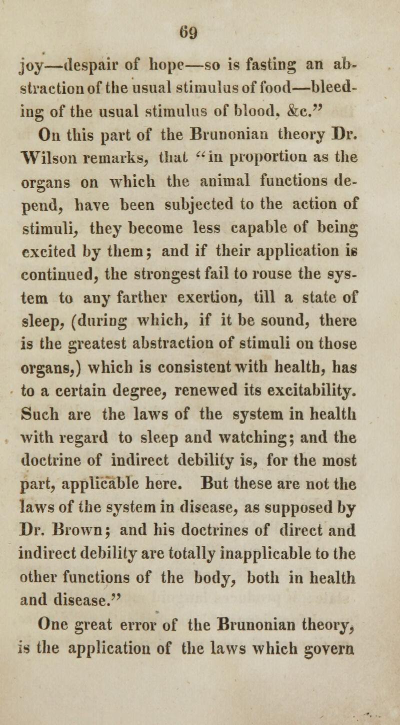 joy—despair of hope—so is fasting an ab- straction of the usual stimulus of food—bleed- ing of the usual stimulus of blood. &c. On this part of the Brunonian theory Dr. Wilson remarks, that  in proportion as the organs on which the animal functions de- pend, have been subjected to the action of stimuli, they become less capable of being excited by them; and if their application i* continued, the strongest fail to rouse the sys- tem to any farther exertion, till a state of sleep, (during which, if it be sound, there is the greatest abstraction of stimuli on those organs,) which is consistent with health, has to a certain degree, renewed its excitability. Such are the laws of the system in health with regard to sleep and watching; and the doctrine of indirect debility is, for the most part, applicable here. But these are not the laws of the system in disease, as supposed by Dr. Brown; and his doctrines of direct and indirect debility are totally inapplicable to the other functions of the body, both in health and disease. One great error of the Brunonian theory, is the application of the laws which govern