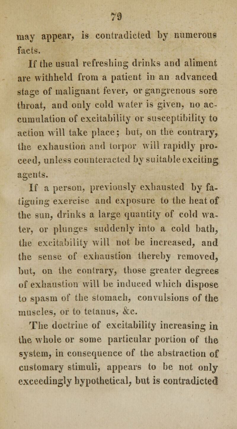 may appear, is contradicted by numerous facts. If the usual refreshing drinks and aliment are withheld from a patient in an advanced stage of malignant fever, or gangrenous sore throat, and only cold water is given, no ac- cumulation of excitability or susceptibility to action will take place; but, on the contrary, the exhaustion and torpor will rapidly pro- ceed, unless counteracted by suitable exciting agents. If a person, previously exhausted by fa- tiguing exercise and exposure to the heat of the sun, drinks a large quantity of cold wa- ter, or plunges suddenly into a cold bath, the excitability will not be increased, and the sense of exhaustion thereby removed, but, on the contrary, those greater degrees of exhaustion will be induced which dispose to spasm of the stomach, convulsions of the muscles, or to tetanus, &c. The doctrine of excitability increasing in the whole or some particular portion of the system, in consequence of the abstraction of customary stimuli, appears to be not only exceedingly hypothetical, but is contradicted