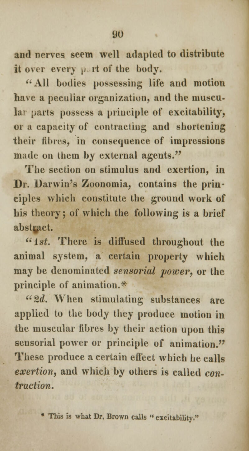 and nerves seem well adapted to distribute it over even u it of the body. All bodies possessing life and motion have a peculiar organization, and the muscu- lo parts possess a principle of excitability, or a capacity of contracting and shortening their fibres, in consequence of impressions made on them by external agents. The section on stimulus and exertion, in Dr. Darwin's Zoonomia, contains the prin- ciples which constitute the ground work of his theory; of which the following is a brief abstract. 1st. There is diffused throughout the animal system, a certain property which may be denominated sensorial jjower, or the principle of animation.* 2d. When stimulating substances are applied to the body they produce motion in the muscular fibres by their action upon this sensorial power or principle of animation. These produce a certain effect which he calls exertion, and which by others is called con- traction. • This is what Dr. Brown calls  excitability.