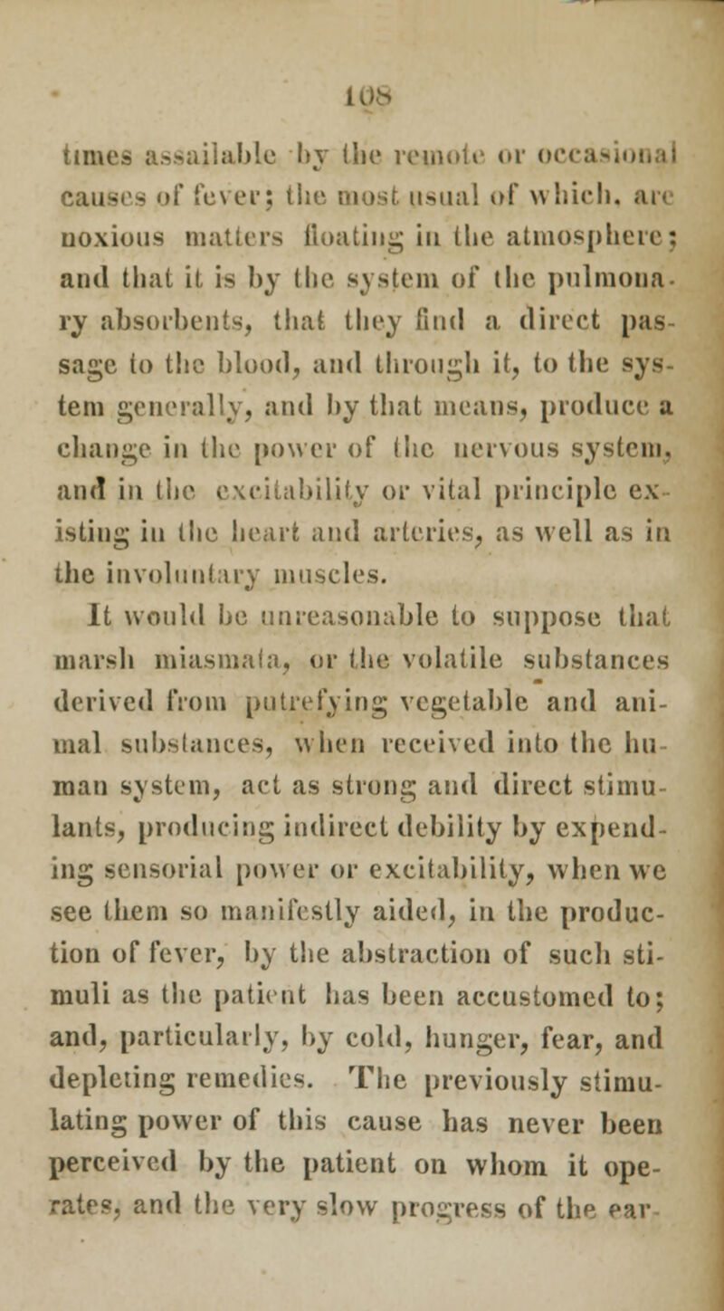 times assailable by the remote or occas jes of fever; the most usual of which, are noxious matters floating in the atmosphere; and that it is by the system of the pulmona- ry absorbents, that they find a direct pas- sage to the blood, and through it, to the sys- tem generally, and by that means, produce a change in the power of (lie nervous system, and in the excitability or vital principle ex- isting in the heart and arteries, as well as in the involuntary muscles. It would he unreasonable to suppose that marsh miasmata, or the volatile substances derived from putrefying vegetable and ani- mal substances, when received into the hu- man system, act as strong and direct stimu- lants, producing indirect debility by expend- ing sensorial power or excitability, when we see them so manifestly aided, in the produc- tion of fever, by the abstraction of such sti- muli as the patient lias been accustomed to; and, particularly, by cold, hunger, fear, and depleting remedies. The previously stimu- lating power of this cause has never been perceived by the patient on whom it ope- rates, and the very slow progress of the ear