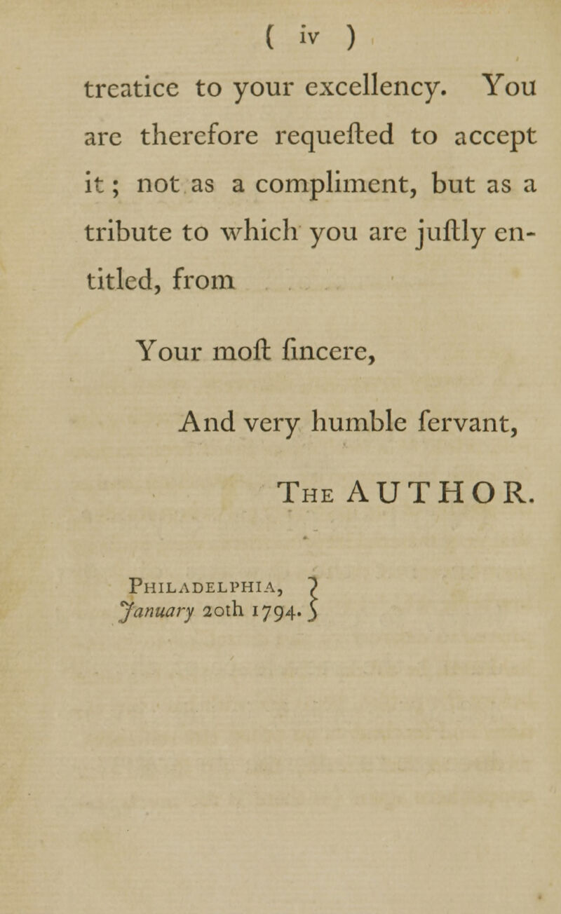 treatice to your excellency. You are therefore requefted to accept it; not as a compliment, but as a tribute to which you are juftly en- titled, from Your moll fincere, And very humble fervant, The AUTHOR. Philadelphia, ~)