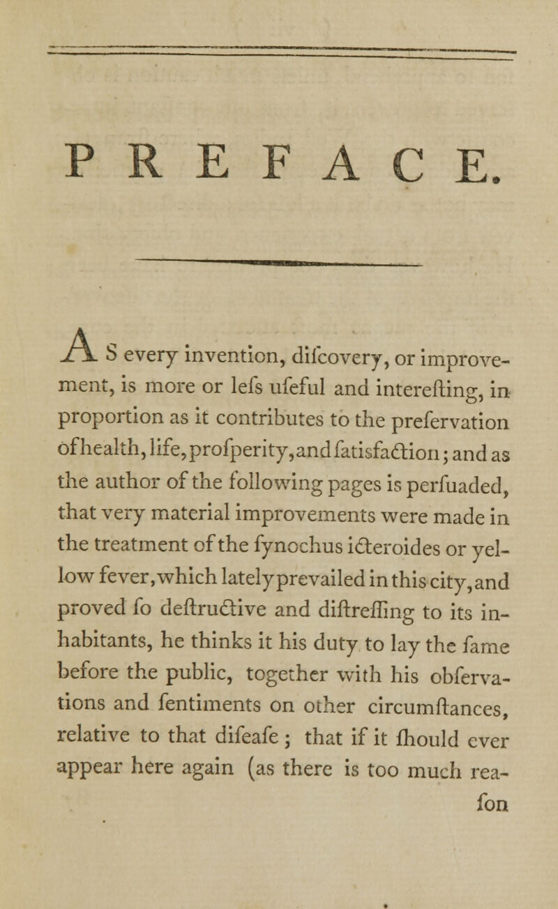 PREFACE. S every invention, difcovery, or improve- ment, is more or lefs ufeful and intereftins:, in proportion as it contributes to the prefervation of health, life, profperity, and fatisfadtion; and as the author of the following pages is perfuaded, that very material improvements were made in the treatment of the fynochus icteroides or yel- low fever, which lately prevailed in this city, and proved fo deftru&ive and diftrefling to its in- habitants, he thinks it his duty to lay the fame before the public, together with his obferva- tions and fentiments on other circumftances, relative to that difeafe j that if it mould ever appear here again (as there is too much rea- fon