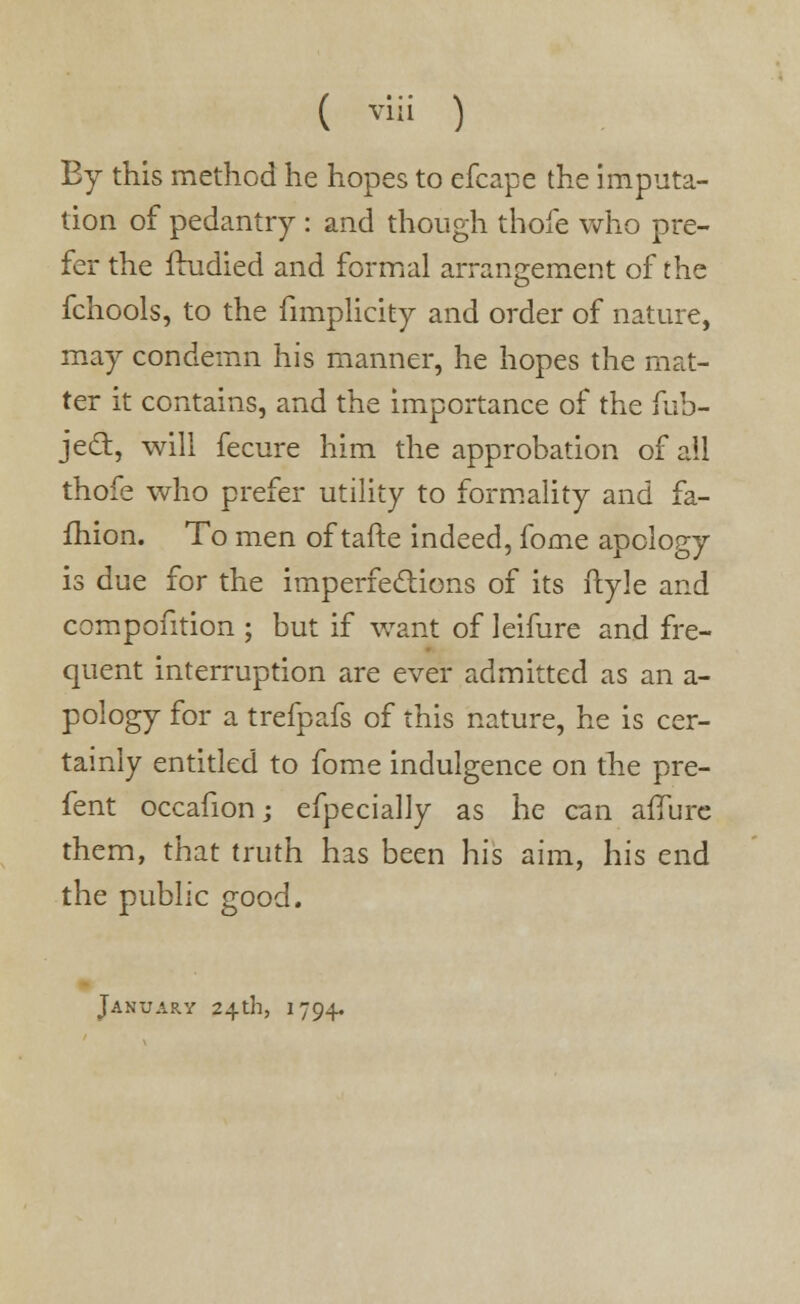 By this method he hopes to efcape the imputa- tion of pedantry : and though thofe who pre- fer the frudied and formal arrangement of the fchools, to the fimplicity and order of nature, may condemn his manner, he hopes the mat- ter it contains, and the importance of the fub- jecl:, will fecure him the approbation of all thofe who prefer utility to formality and fa- ihion. To men of tafte indeed, fome apology is due for the imperfections of its ftyle and compontion ; but if want of leifure and fre- quent interruption are ever admitted as an a- pology for a trefpafs of this nature, he is cer- tainly entitled to fome indulgence on the pre- fent occafion; efpecially as he can affure them, that truth has been his aim, his end the public good.