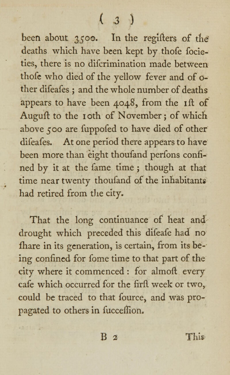 been about 3500. In the regifters of the deaths which have been kept by thofe focie- ties, there is no difcrimination made between thofe who died of the yellow fever and of o- ther difeafes ; and the whole number of deaths appears to have been 4048, from the ift of Auguft to the 10th of November; of which above 500 are fuppofed to have died of other difeafes. At one period there appears to have been more than eight thoufand perfons confi- ned by it at the fame time ; though at that time near twenty thoufand of the inhabitants had retired from the city. That the long continuance of heat and drought which preceded this difeafe had no fhare in its generation, is certain, from its be- ing confined for fome time to that part of the city where it commenced : for almoft every cafe which occurred for the firfl week or two, could be traced to that fource, and was pro- pagated to others in fucceflion. B 2 This