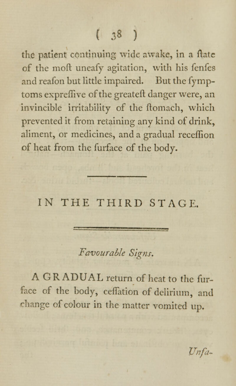 the patient continuing wide awake, in a ftate of the moft uneafy agitation, with his fenfes and reafon hut little impaired. But the fymp- toms expreffive of the greateft danger were, an invincible irritability of the ftomach, which prevented it from retaining any kind of drink, aliment, or medicines, and a gradual recefTion of heat from the furface of the body. IN THE THIRD STAGE. Favourable Signs. A GRADUAL return of heat to the fur- face of the body, cefTation of delirium, and change of colour in the matter vomited up. Unfa-