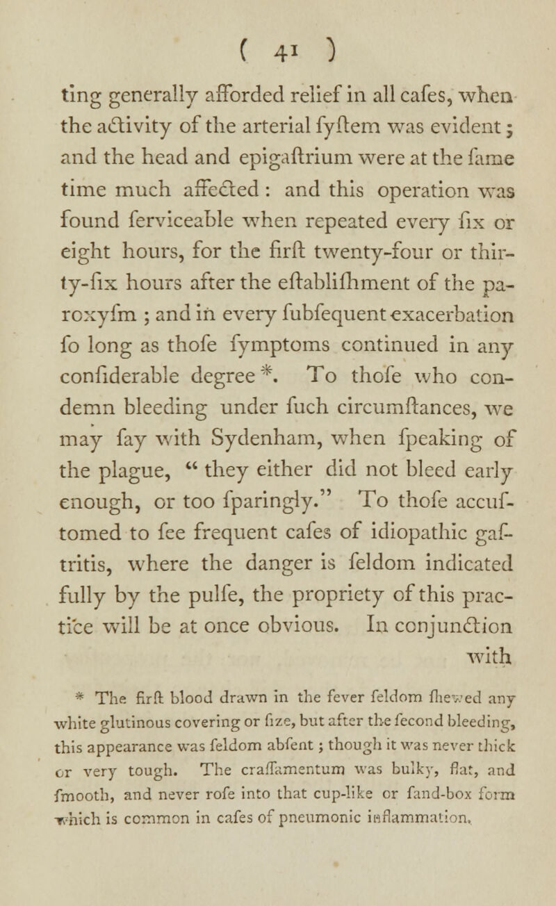 ting generally afforded relief in all cafes, when the activity of the arterial fyftem was evident; and the head and epigaftrium. were at the fame time much affected : and this operation was found ferviceable when repeated every fix or eight hours, for the firft twenty-four or thir- ty-fix hours after the eftablifhment of the pa- roxyfm ; and in every fubfequent exacerbation fo long as thofe fymptoms continued in any confiderable degree *■ To thofe who con- demn bleeding under fuch circumftances, we may fay with Sydenham, when fpeaking of the plague,  they either did not bleed early enough, or too fparingly. To thofe accuf- tomed to fee frequent cafes of idiopathic gaf- tritis, where the danger is feldom indicated fully by the pulfe, the propriety of this prac- tice will be at once obvious. In conjunction with * The firft blood drawn in the fever feldom fhewed any white glutinous covering or fize, but after the fecond bleeding, this appearance was feldom abfent; though it was never thick cr very tough. The craffamentum was bulky, flat, and fmooth, and never rofe into that cup-like or fand-box form T>hich is common in cafes of pneumonic inflammation.