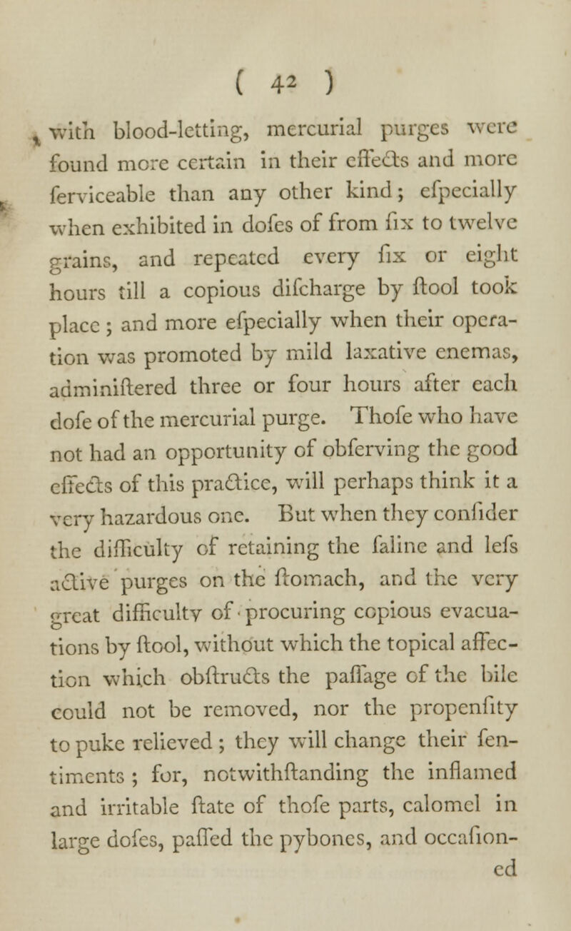 ( 4* ) x with blood-letting, mercurial purges were found mere certain in their effects and more ferviceable than any other kind; efpecially when exhibited in dofes of from fix to twelve grains, and repeated every fix or eight hours till a copious difcharge by ftool took place ; and more efpecially when their opera- tion was promoted by mild laxative enemas, adminiftered three or four hours after each dofe of the mercurial purge. Thofe who have not had an opportunity of obferving the good effects of this practice, will perhaps think it a very hazardous one. But when they confider the difficulty of retaining the faline and lefs active purges on the ftomach, and the very great difficulty of procuring copious evacua- tions by ftool, without which the topical affec- tion which obftructs the paffage of the bile could not be removed, nor the propenfity to puke relieved ; they will change their {en- timents ; for, notwithstanding the inflamed and irritable ftatc of thofe parts, calomel in large dofes, paffed the pybones, and occafion- ed