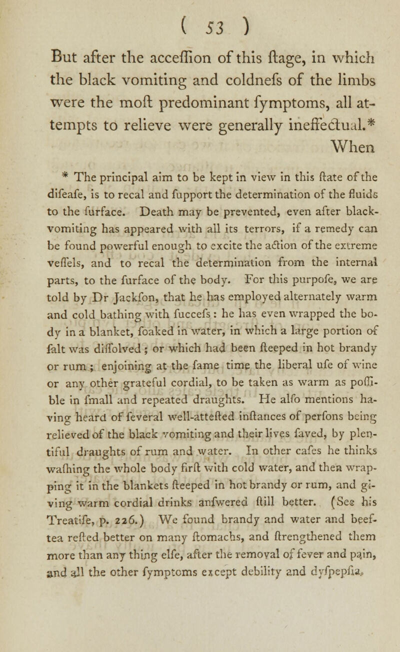 But after the acceffion of this ftage, in which the black vomiting and coldnefs of the limbs were the mod predominant fymptoms, all at- tempts to relieve were generally ineffectual.* When * The principal aim to be kept in view in this ftate of the difeafe, is to recal and fupport the determination of the fluids to the furface. Death may be prevented, even after black- vomiting has appeared with all its terrors, if a remedy can be found powerful enough to excite the action of the extreme veffels, and to recal the determination from the internal parts, to the furface of the body- For this purpofe, we are told by Dr Jackfon, that he has employed alternately warm and cold bathing with fuccefs : he has even wrapped the bo- dy in a blanket, foaked in water, in which a large portion of fait was diffolved; or which had been fteeped in hot brandy or rum ; enjoining at the fame time the liberal ufe of wine or any other grateful cordial, to be taken as warm as poffi- ble in fmall and repeated draughts. He alfo mentions ha- ving heard of feveral well-attefted inftances of perfons being relieved of the black vomiting and their lives faved, by plen- tiful draughts of rum and water. In other cafes he thinks warning the whole body firft with cold water, and then wrap- ping it in the blankets fteeped in hot brandy or rum, and gi- ving warm cordial drinks anfwered ftill better. (Ses his Treatife, p. 226.) We found brandy and water and beef- tea refted better on many ftomachs, and ftrengthened them more than any thing elfe, after the removal of fever and pain, and all the other fymptoms except debility and dyfpepfia.