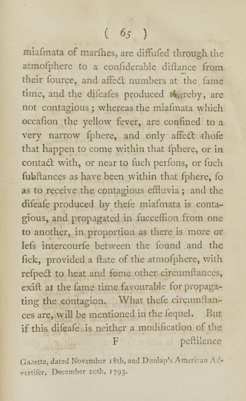 miafmata of marfhes, are difFufed through the atmofphere to a confiderable diftance from their fource, and affect numbers at the fame time, and the difeafes produced fcreby, are not contagious ; whereas the miafmata which occafion the yellow fever, are confined to a very narrow fphere, and only affect >thofe that happen to come within that fphere, or in contact with, or near to fuch perfons, or fuch fubftances as have been within that fphere, fo as to receive the contagious effluvia; and the difeafe produced by thele miafmata is conta- gious, and propagated in fucceffion from one to another, in proportion as there is more or lefs intercourfe between the found and the fick, provided a ftate of the atmofphere, with refpecl: to heat and fome other circumftances, exift at the fame time favourable for propaga- ting the contagion. What thefe circumftan- ces are, will be mentioned in the fequel. But if this difeafe is neither a modification of the F peftilence Gazette, dated November 18th, and Dunlap's American Ad* vertifer, December 20th, 1793.