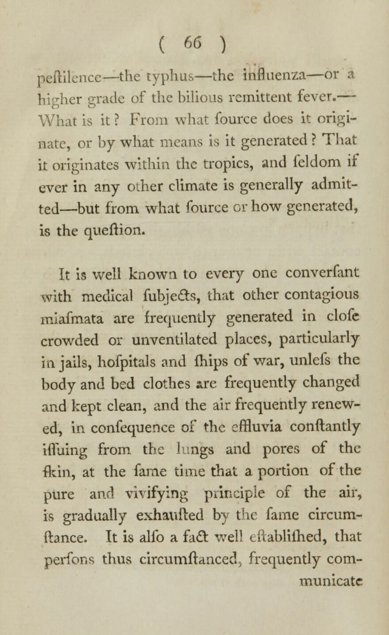 peftilcncc—the typhus—the influenza—or a higher grade of the hilious remittent fever.— What is it ? From what fource does it origi- nate, or by what means is it generated ? That k originates within the tropics, and feldom if ever in any other climate is generally admit- ted—but from what fource or how generated, is the quefxion. It is well known to every one converfant with medical fubje&s, that other contagious miafmata are frequently generated in clofe crowded or unventilated places, particularly in jails, hofpitals and mips of war, unlefs the body and bed clothes are frequently changed and kept clean, and the air frequently renew- ed, in confequence of the effluvia conftantly ivTuing from the lungs and pores of the fein, at the fame time that a portion of the pure and vivifying principle of the air, is gradually exhauited by the fame circum- ftance. It is alfo a fadl: well eftablifhed, that perfons thus circumftanced5 frequently com- municate