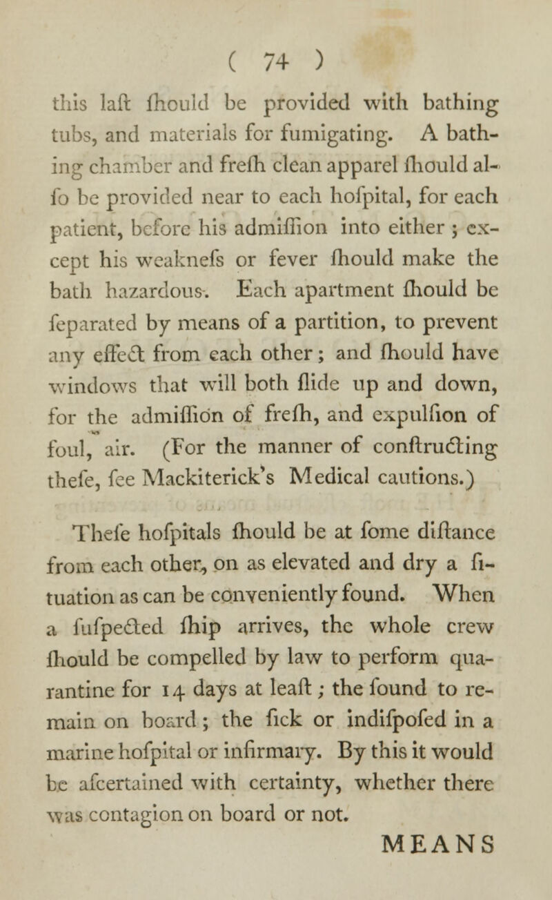 this laft fhould be provided with bathing tubs, and materials for fumigating. A bath- ing chamber and frefh. clean apparel mould al- fo be provided near to each hofpital, for each patient, before his admiffion into either ; ex- cept his weaknefs or fever fhould make the bath hazardous. Each apartment fhould be feparated by means of a partition, to prevent any effect from each other; and mould have windows that will both Aide up and down, for the admiffion of frefh, and expulfion of foul, air. (For the manner of conftrucling thefe, fee Mackiterick*s Medical cautions.) Theie hofpitals fhould be at fome diftance from each other, on as elevated and dry a fi- tuation as can be conveniently found. When a fufpe&ed fhip arrives, the whole crew fhould be compelled by law to perform qua- rantine for 14 days at leaft; the found to re- main on board; the fick or indifpofed in a marine hofpital or infirmary. By this it would be afcertained with certainty, whether there was contagion on board or not. MEANS