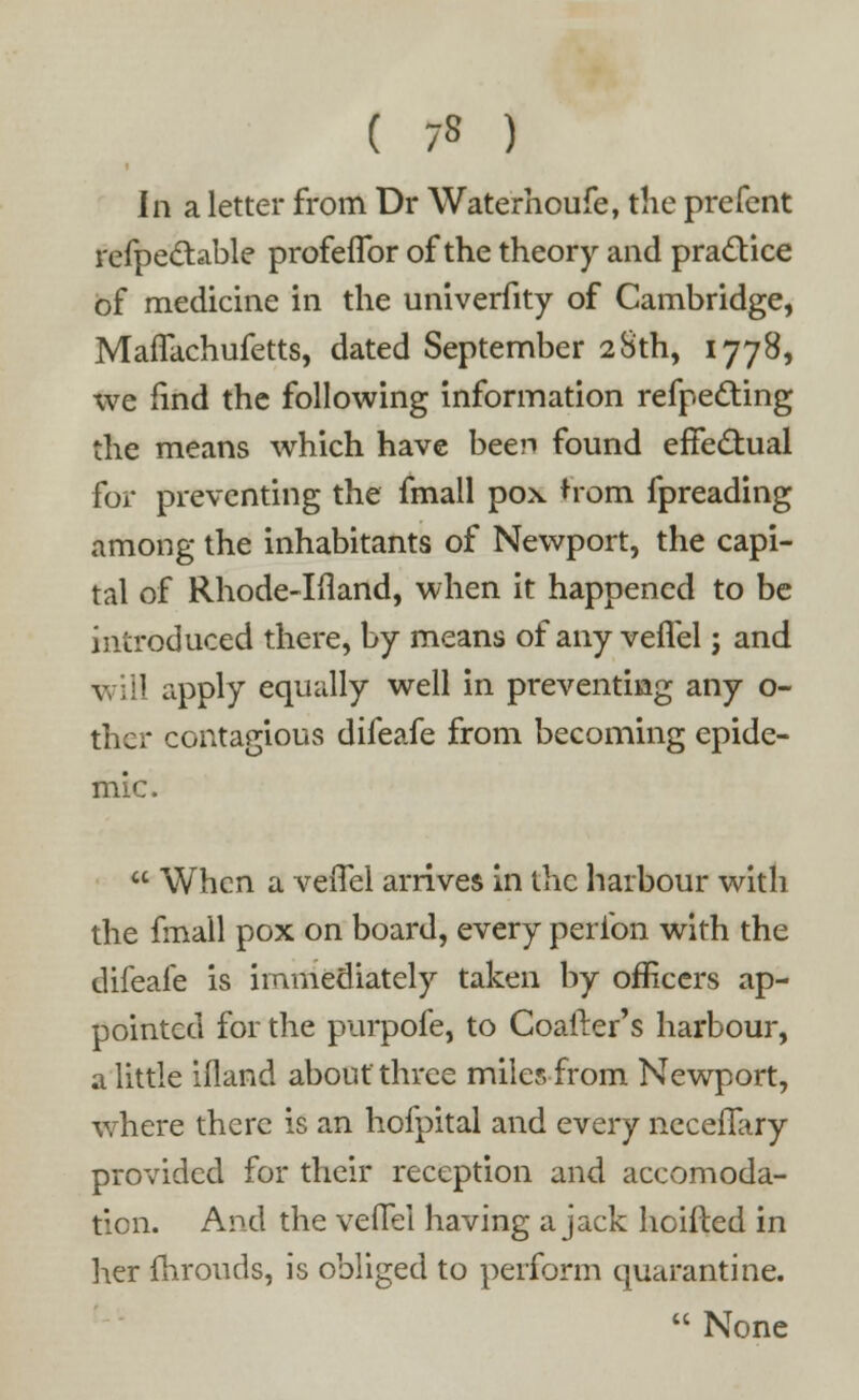 ( 7« ) In a letter from Dr Waterhoufe, the prefent refpedtable profeflbr of the theory and pra&ice of medicine in the univerfity of Cambridge, MafTachufetts, dated September 28th, 1778, we find the following information refpecting the means which have been found effe&ual for preventing the fmall pox horn fpreading among the inhabitants of Newport, the capi- tal of Rhode-Ifland, when it happened to be introduced there, by means of any veffel; and will apply equally well in preventing any o- ther contagious difeafe from becoming epide- mic.  When a veffel arrives in the harbour with the fmall pox on board, every peribn with the difeafe is immediately taken by officers ap- pointed for the purpofe, to Coafter's harbour, a little ifland about three miles-from Newport, where there is an hofpital and every necefTary provided for their reception and accomoda- tion. And the veffel having a jack hoifted in her fhrouds, is obliged to perform quarantine.  None