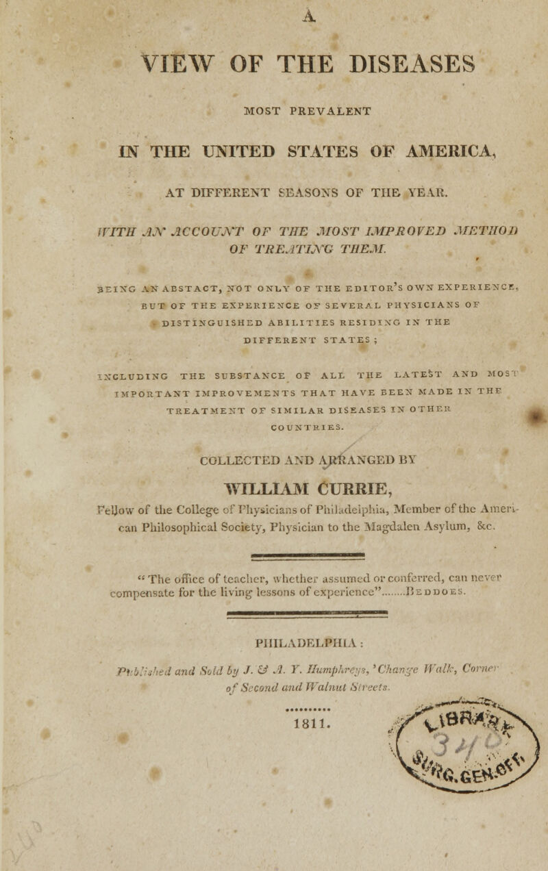 A VIEW OF THE DISEASES MOST PREVALENT IN THE UNITED STATES OF AMERICA, AT DIFFERENT SEASONS OF THE YEAR. WITH Atf ACCOUNT OF THE MOST IMPROVED METHOD OF TRE.ITLXG THEM. 3EING AN ABSTACT, NOT ONLY OF THE EDITOR'S OWN EXPERIENCE, BUT OE THE EXPERIENCE OF SEVERAL PHYSICIANS OF DISTINGUISHED ABILITIES RESIDING IN THE DIFFERENT STATES; INCLUDING THE SUBSTANCE OF ALL THE LATEST AND M031 IMPORTANT IMPROVEMENTS THAT HAVE BEEN MADE IN THF TREATMENT OF SIMILAR DISEASES IN OTHEH COUNTRIES. COLLECTED AND ARRANGED BY WILLIAM CURRIE, Te'Jow of the College off Physicians of Philadelphia, Member of the Ameri- can Philosophical Society, Physician to the Magdalen Asylum, &c. The office of teacher, whether assumed or conferred, can compensate for the living lessons of experience Beddo PHILADEI.PJIi \ Ptcblished and Sold by J. & .1- T. Humphreys, 'Change Walk, < of Second and Walnut Streets. flfcfc. 1811. AV?G.G5^f