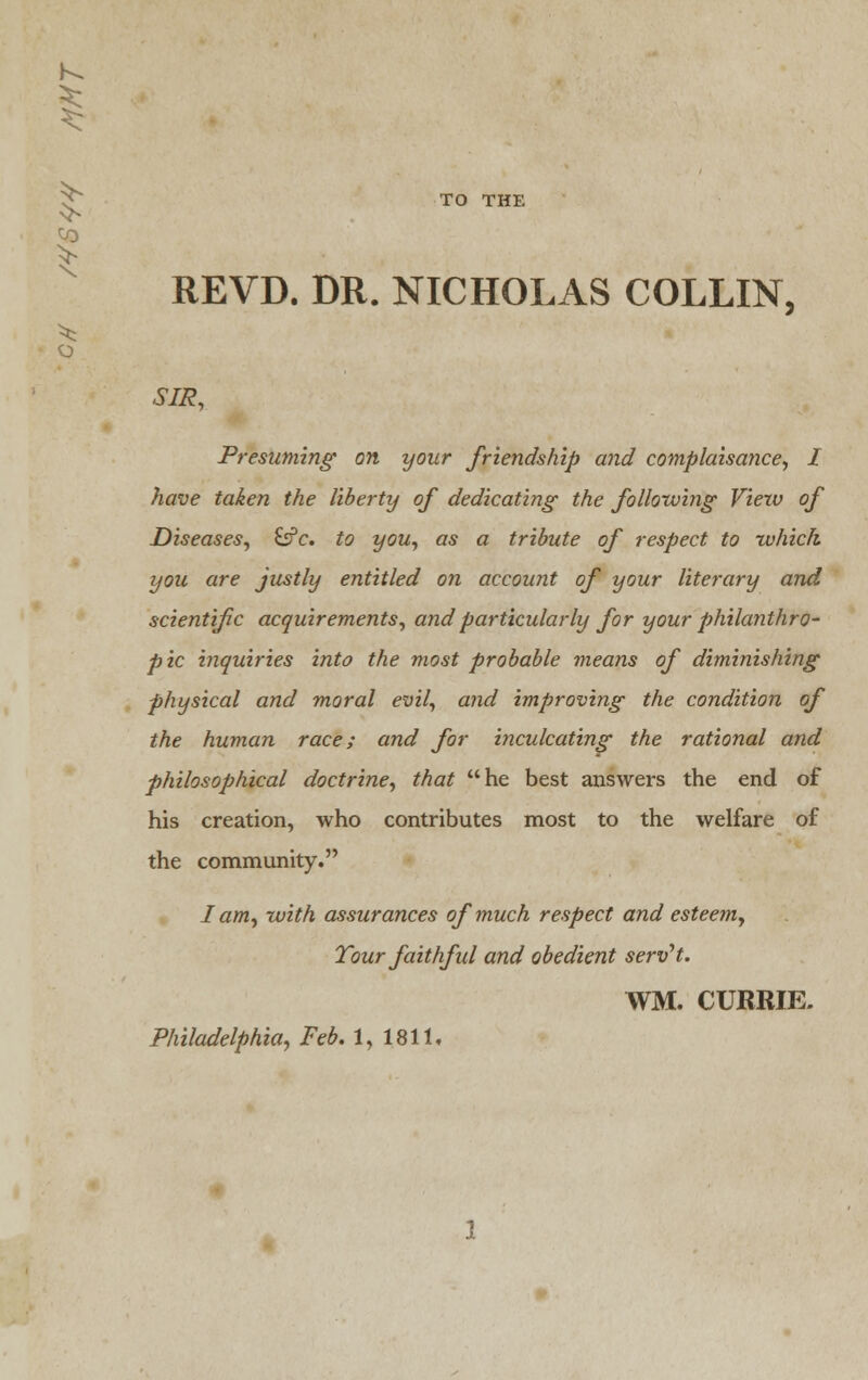 0) TO THE REVD. DR. NICHOLAS COLLIN, SIR, Presuming on your friendship and complaisance, I have taken the liberty of dedicating the following Viezv of Diseases, &c. to you, as a tribute of respect to which, you are justly entitled on account of your literary and scientific acquirements, and particularly for your philanthro- pic inquiries into the most probable means of diminishing physical and moral evil, and improving the condition of the human race; and for inculcating the rational and philosophical doctrine, that he best answers the end of his creation, who contributes most to the welfare of the community. I am, with assurances of much respect and esteem, Tour faithful and obedient serv't. WM. CURRIE. Philadelphia, Feb. 1, 1811.