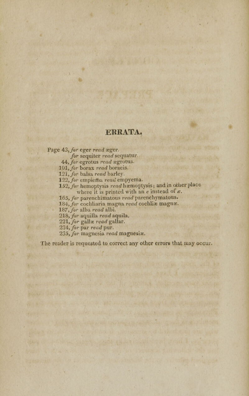 ERRATA, Page 43, for eger read aeger. for sequiter read scquatur 44, for egrotus read aegrotus. 101, for borax read boracis. 121, for balsa read barley. 122, for empiema read empyema. 152, for hemoptysis read haemoptysis; and in other place where it is printed with an e instead of a. 165, for parenchimatous read parenchymatous. 184,Jror cochliaria magna road cochliae magnx. 187, for alba read albi. 218, for aquilla read aquila, 221, for gallae read gallar. 234, for par read pur. 235, for magnesia read magnesias. The reader is requested to correct any other errors that may occur.