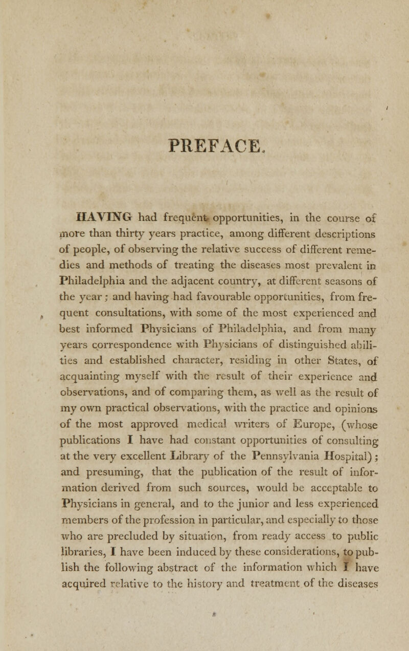 PREFACE, HAVING had frequent opportunities, in the course of more than thirty years practice, among different descriptions of people, of observing the relative success of different reme- dies and methods of treating the diseases most prevalent in Philadelphia and the adjacent country, at different seasons of the year; and having had favourable opportunities, from fre- quent consultations, with some of the most experienced and best informed Physicians of Philadelphia, and from many years correspondence with Physicians of distinguished abili- ties and established character, residing in other States, of acquainting myself with the result of their experience and observations, and of comparing them, as well as the result of my own practical observations, with the practice and opinions of the most approved medical writers of Europe, (whose publications I have had constant opportunities of consulting at the veiy excellent Library of the Pennsylvania Hospital) ; and presuming, that the publication of the result of infor- mation derived from such sources, would be acceptable to Physicians in general, and to the junior and less experienced members of the profession in particular, and especially to those who are precluded by situation, from ready access to public libraries, I have been induced by these considerations, to pub- lish the following abstract of the information which t have acquired relative to the history and treatment of the diseases
