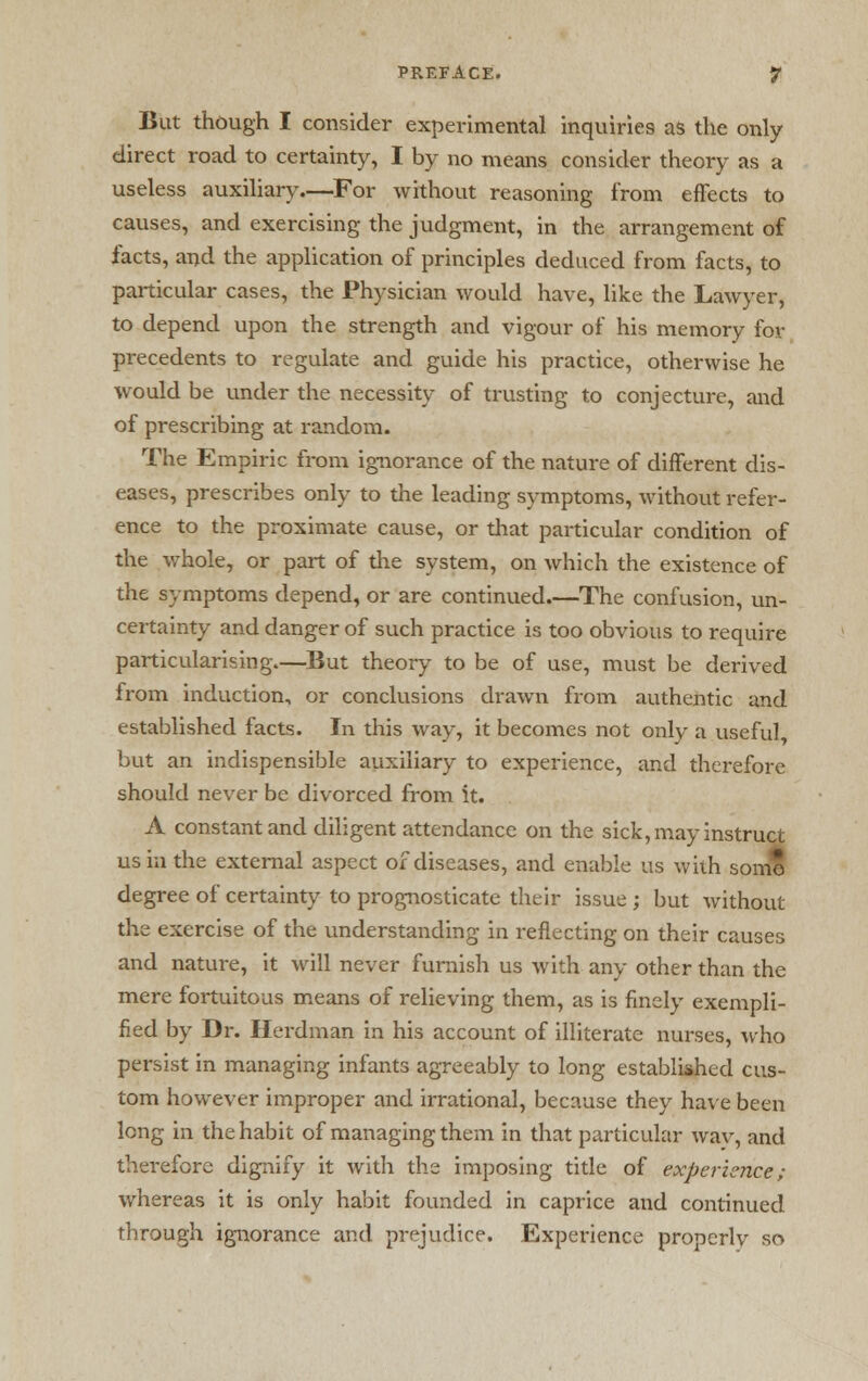 But though I consider experimental inquiries as the only direct road to certainty, I by no means consider theory as a useless auxiliary.—For without reasoning from effects to causes, and exercising the judgment, in the arrangement of facts, and the application of principles deduced from facts, to particular cases, the Physician would have, like the Lawyer, to depend upon the strength and vigour of his memory for precedents to regulate and guide his practice, otherwise he would be under the necessity of trusting to conjecture, and of prescribing at random. The Empiric from ignorance of the nature of different dis- eases, prescribes only to the leading symptoms, without refer- ence to the proximate cause, or that particular condition of the whole, or part of the system, on which the existence of the symptoms depend, or are continued.—The confusion, un- certainty and danger of such practice is too obvious to require particularising—But theory to be of use, must be derived from induction, or conclusions drawn from authentic and established facts. In this way, it becomes not only a useful but an indispensible auxiliary to experience, and therefore should never be divorced from it. A constant and diligent attendance on the sick, may instruct us in the external aspect of diseases, and enable us with some degree of certainty to prognosticate their issue ; but without the exercise of the understanding in reflecting on their causes and nature, it will never furnish us with any other than the mere fortuitous means of relieving them, as is finely exempli- fied by Dr. Herdman in his account of illiterate nurses, who persist in managing infants agreeably to long established cus- tom however improper and irrational, because they have been long in the habit of managing them in that particular wav, and therefore dignify it with the imposing title of experience; whereas it is only habit founded in caprice and continued through ignorance and prejudice. Experience properly so