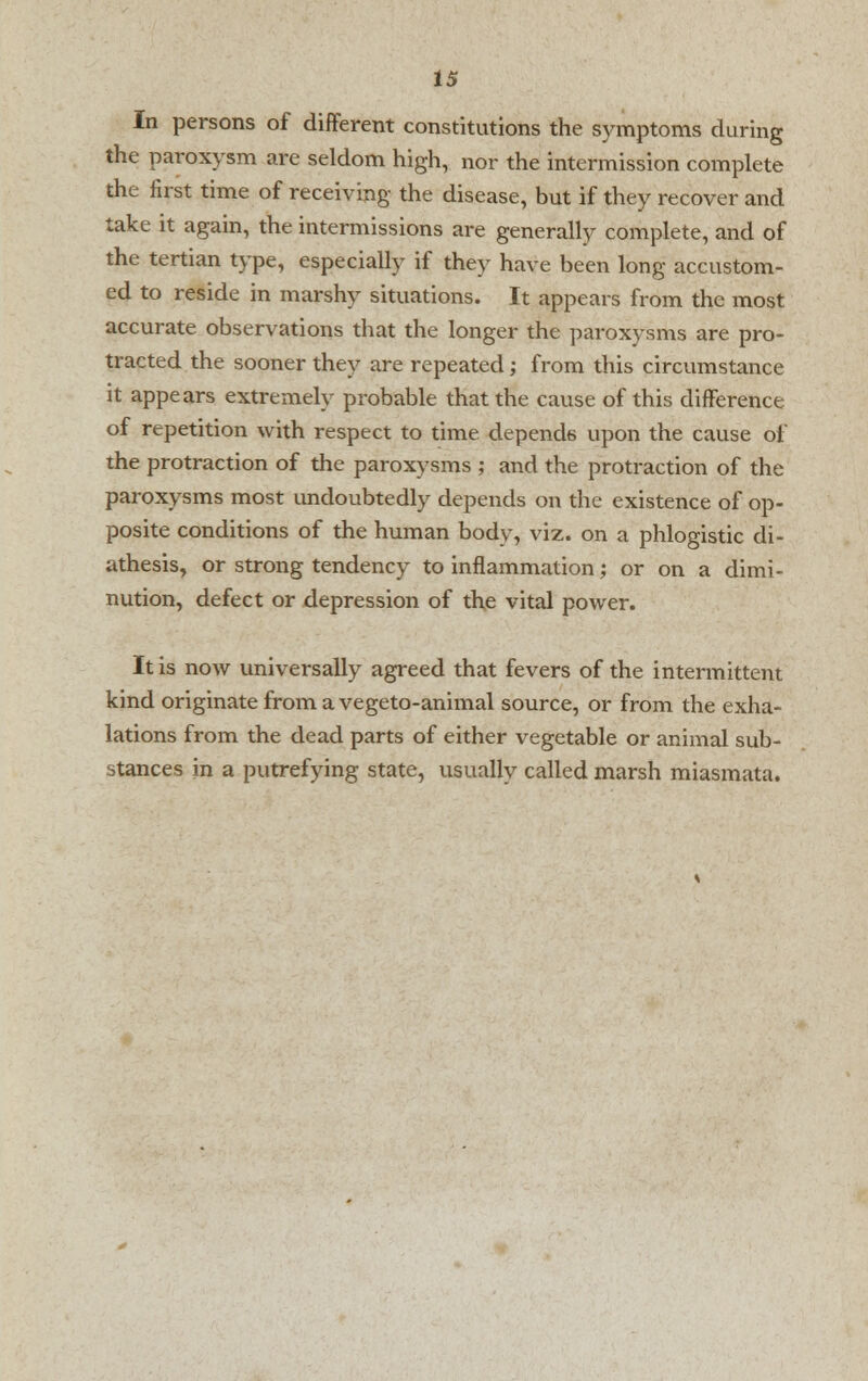 In persons of different constitutions the symptoms during the paroxysm are seldom high, nor the intermission complete the first time of receiving the disease, but if they recover and take it again, the intermissions are generally complete, and of the tertian type, especially if they have been long accustom- ed to reside in marshy situations. It appears from the most accurate observations that the longer the paroxysms are pro- tracted the sooner they are repeated; from this circumstance it appears extremely probable that the cause of this difference of repetition with respect to time depends upon the cause of the protraction of the paroxysms ; and the protraction of the paroxysms most undoubtedly depends on the existence of op- posite conditions of the human bodv, viz. on a phlogistic di- athesis, or strong tendency to inflammation; or on a dimi- nution, defect or depression of the vital power. It is now universally agreed that fevers of the intermittent kind originate from a vegeto-animal source, or from the exha- lations from the dead parts of either vegetable or animal sub- stances in a putrefying state, usually called marsh miasmata.