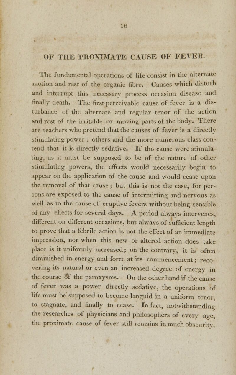 OF THE PROXIMATE CAUSE OF FEVER. The fundamental operations of life consist in the alternate motion and rest of the organic fibre. Causes which disturb and interrupt this necessary process occasion disease and finally death. The first perceivable cause of fever is a dis- turbance of the alternate and regular tenor of the action and rest of the irritable or moving parts of the body. There are teachers who pretend that the causes of fever is a directly stimulating power : others and the more numerous class con - tend that it is directly sedative. If the cause were stimula- ting, as it must be supposed to be of the nature of other stimulating powers, the effects would necessarily begin to appear on the application of the cause and would cease upon the removal of that cause; but this is not the case, for per- sons are exposed to the cause of intermitting and nervous as well as to the cause of eruptive fevers without being sensible of any effects for several days. A period always intervenes, different on different occasions, but always of sufficient length to prove that a febrile action is not the effect of an immediate impression, nor when this new or altered action does take place is it uniformly increased; on the contrary, it is often diminished in energy and force at its commencement; reco- vering its natural or even an increased degree of energy in the course o*f the paroxysms. On the other hand if the cause of fever was a power directly sedative, the operations of life must be supposed to become languid in a uniform tenor, to stagnate, and finally to cease. In fact, notwithstanding the researches of physicians and philosophers of every age, the proximate cause of fever still remains in much obscurity