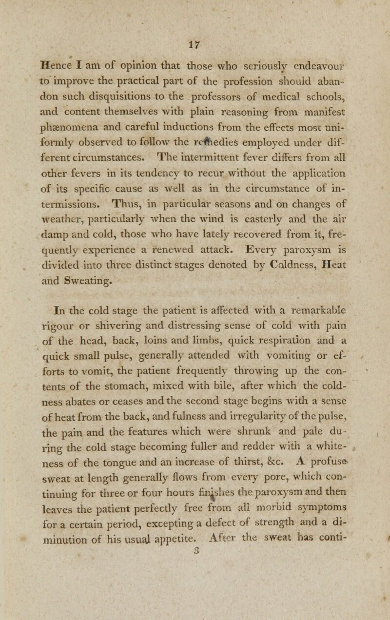 Hence I am of opinion that those who seriously endeavour to improve the practical part of the profession should aban- don such disquisitions to the professors of medical schools, and content themselves with plain reasoning from manifest phenomena and careful inductions from the effects most uni- formly observed to follow the remedies employed under dif- ferent circumstances. The intermittent fever differs from all other fevers in its tendency to recur without the application of its specific cause as well as in th^ circumstance of in- termissions. Thus, in particular seasons and on changes of weather, particularly when the wind is easterly and the air damp and cold, those who have lately recovered from it, fre- quently experience a renewed attack. Every paroxysm is divided into three distinct stages denoted by Coldness, Heat and Sweating. In the cold stage the patient is affected with a remarkable rigour or shivering and distressing sense of cold with pain of the head, back, loins and limbs, quick respiration and a quick small pulse, generally attended with vomiting or ef- forts to vomit, the patient frequently throwing up the con- tents of the stomach, mixed with bile, after which the cold- ness abates or ceases and the second stage begins with a sense of heat from the back, and fulness and irregularity of the pulse, the pain and the features which were shrunk and pale du ■ ring the cold stage becoming fuller and redder with a white- ness of the tongue and an increase of thirst, &c. A profuse sweat at length generally flows from every pore, which con- tinuing for three or four hours finishes the paroxysm and then leaves the patient perfectly free from all morbid symptoms for a certain period, excepting a defect of strength and a di- minution of his usual appetite. After the sweat has conti-