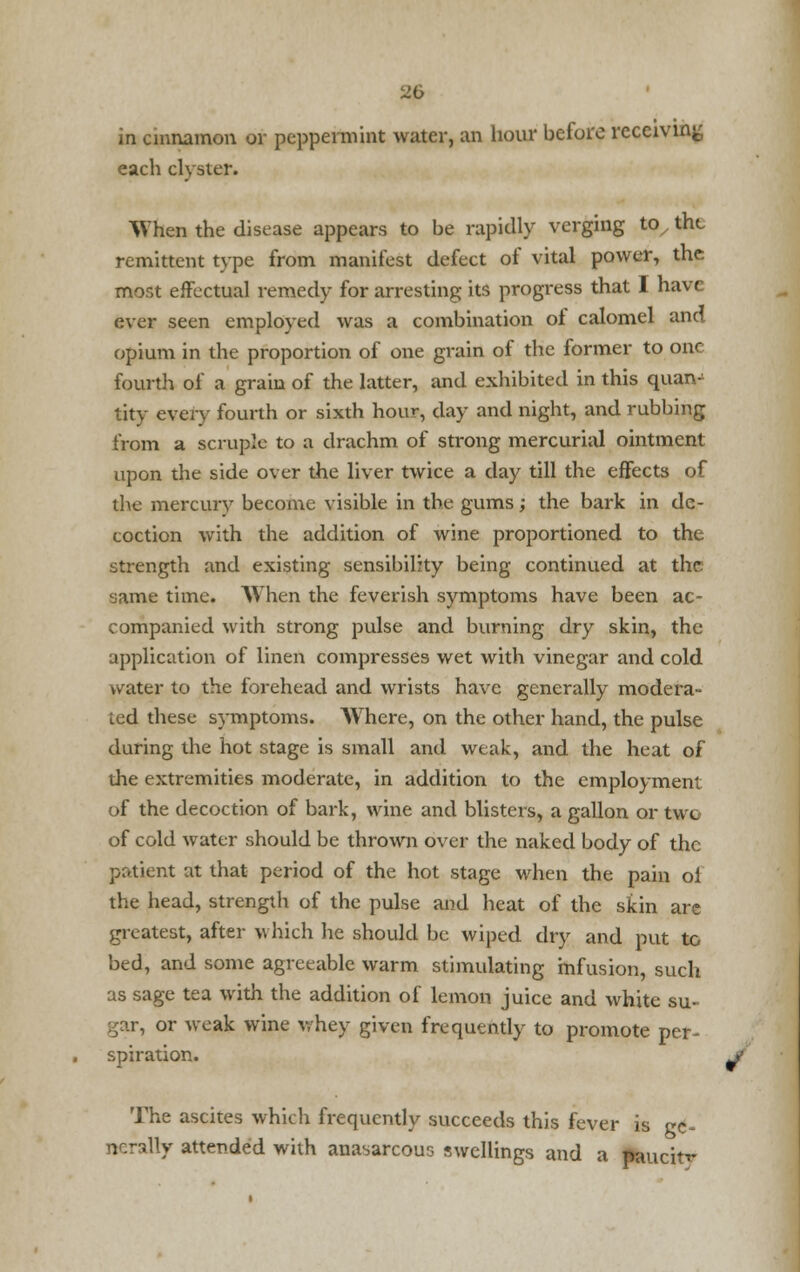 in cinnamon or peppermint water, an hour before receiving each clyster. When the disease appears to be rapidly verging tox the remittent type from manifest defect of vital power, the mor.t effectual remedy for arresting its progress that I have ever seen employed was a combination of calomel and opium in the proportion of one grain of the former to one fourth of a grain of the latter, and exhibited in this quan- tity every fourth or sixth hour, day and night, and rubbing from a scruple to a drachm of strong mercurial ointment upon the side over the liver twice a day till the effects of the mercury become visible in the gums; the bark in de- coction with the addition of wine proportioned to the strength and existing sensibility being continued at the yame time. When the feverish symptoms have been ac- companied with strong pulse and burning dry skin, the application of linen compresses wet with vinegar and cold water to the forehead and wrists have generally modera- ted these symptoms. Where, on the other hand, the pulse during the hot stage is small and weak, and the heat of the extremities moderate, in addition to the employment of the decoction of bark, wine and blisters, a gallon or twe of cold water should be thrown over the naked body of the patient at that period of the hot stage when the pain ol the head, strength of the pulse and heat of the skin are greatest, after which he should be wiped dry and put to bed, and some agreeable warm stimulating infusion, such as sage tea with the addition of lemon juice and white su- gar, or weak wine whey given frequently to promote per- spiration. The ascites which frequently succeeds this fever is gc~ ncrally attended with anasarcous swellings and a paucitf