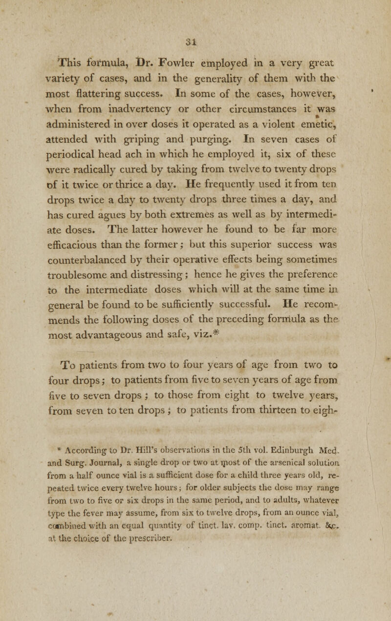 This formula, Dr. Fowler employed in a very great variety of cases, and in the generality of them with the most flattering success. In some of the cases, however, when from inadvertency or other circumstances it was administered in over doses it operated as a violent emetic, attended with griping and purging. In seven cases of periodical head ach in which he employed it, six of these were radically cured by taking from twelve to twenty drops of it twice or thrice a day. He frequently used it from ten drops twice a day to twenty drops three times a day, and has cured agues by both extremes as well as by intermedi- ate doses. The latter however he found to be far more- efficacious than the former; but this superior success was counterbalanced by their operative effects being sometimes troublesome and distressing; hence he gives the preference to the intermediate doses which will at the same time in- general be found to be sufficiently successful. He recom- mends the following doses of the preceding formula as the most advantageous and safe, viz.# To patients from two to four years of age from two to four drops; to patients from five to seven years of age from five to seven drops ; to those from eight to twelve years, from seven to ten drops; to patients from thirteen to eigh- * According to Dr. Hill's observations in the 5th vol. Edinburgh Med- and Surg. Journal, a single drop or two at most of the arsenical solution, from a half ounce vial is a sufficient dose for a child three years old, re- peated twice every twelve hours ; for older subjects the dose may range from two to five or six drops in the same period, and to adults, whatever type the fever may assume, from six to twelve drops, from an ounce vial, combined with an equal quantity of tinct. lav. comp. tinct. aromat. &jc. at the choice of the prescribe!-.