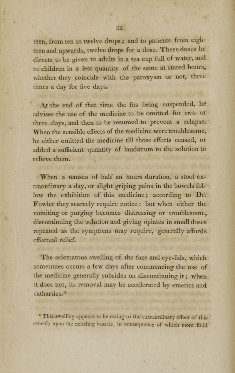 tiien, from ten to twelve drops; and to patients from eigh- teen and upwards, twelve drops for a dose. These doses ht directs to be given to adidts in a tea cup full of water, and to children in a less quantity of the same at stated hours, whether they coincide with the paroxysm or not, three times a day for five days. At the end of that time the fits being suspended, he advises the use of the medicine to be omitted for two or three days, and then to be resumed to prevent a relapse. When the sensible effects of the medicine were troublesome, he either omitted the medicine till those effects ceased, or added a sufficient quantity of laudanum to the solution to relieve them. When a nausea of half an hours duration, a stool ex- traordinary a day, or slight griping pains in the bowels fol- low the exhibition of this medicine; according to Dr. Fowler they scarcely require notice : but when either the vomiting or purging becomes distressing or troublesome, discontinuing the solution and giving opiates in small doses repeated as the symptoms may require, generally affords effectual relief. The cedematous swelling of the face and eye-lids, which sometimes occurs a few days after commencing the use of the medicine generally subsides on discontinuing it; when it does not, its removal may be accelerated by emetics and cathartics.* * This swelling appears to be owing to the extraordinary effect of this remedy upon the exhaling vessels, in consequence of which more fluid